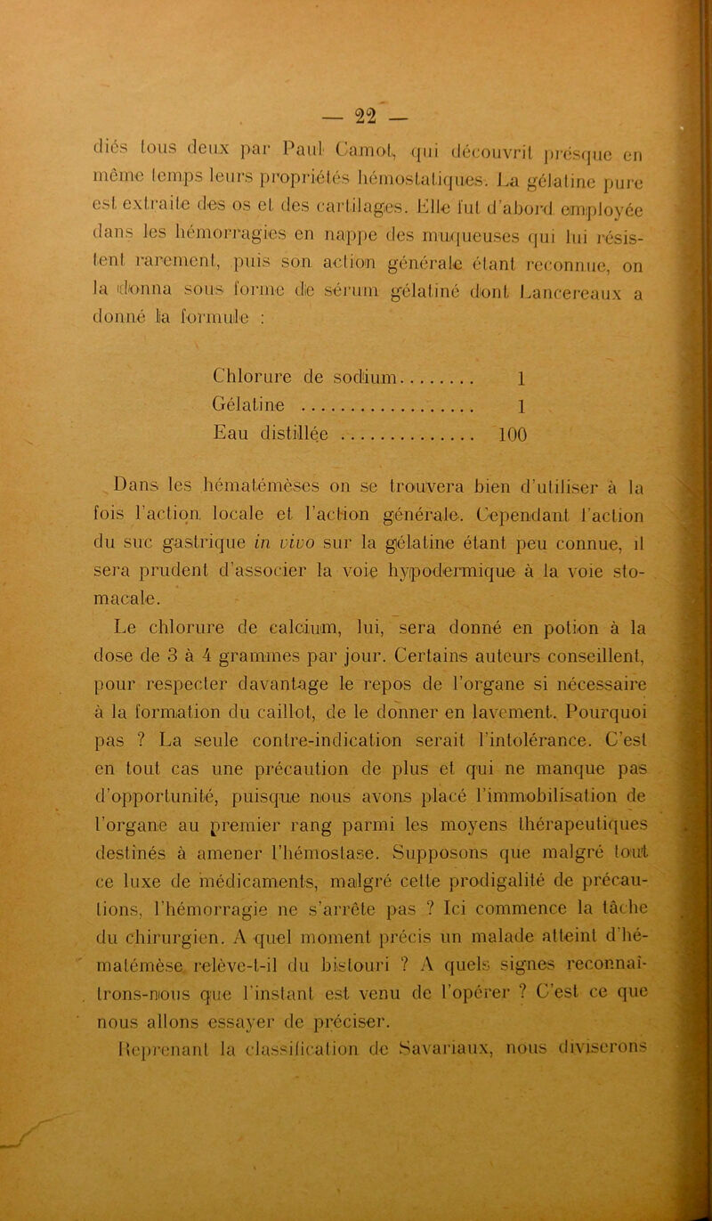 dics tous deux par Paul Carnot, qui découvrit presque en meme temps leurs propriétés hémostatiques. La gélatine pure est extraite des os et des cartilages. Elle fut d’abord employée dans les hémorragies en nappe des muqueuses qui lui résis- tent rarement, puis son action générale étant reconnue, on la donna sous lorme die sérum gélatiné dont Lancereaux a donné la formule : Chlorure de sodium 1 Gélatine l Eau distillée 100 Dans les hématémèses on se trouvera bien d’utiliser à la fois l’action, locale et l’action générale. Cependant l’action du suc gastrique in vivo sur la gélatine étant peu connue, il sera prudent d’associer la voie hypodermique à la voie sto- macale. Le chlorure de calcium, lui, sera donné en potion à la dose de 3 à 4 grammes par jour. Certains auteurs conseillent, pour respecter davantage le repos de l’organe si nécessaire à la formation du caillot, de le donner en lavement. Pourquoi pas ? La seule contre-indication serait l'intolérance. C’est en tout cas une précaution de plus et qui ne manque pas d’opportunité, puisque nous avons placé l’immobilisation de l’organe au premier rang parmi les moyens thérapeutiques destinés à amener l’hémostase. Supposons que malgré tout ce luxe de médicaments, malgré cette prodigalité de précau- tions, l’hémorragie ne s’arrête pas ? Ici commence la tâche du chirurgien. A quel moment précis un malade atteint d hé- matémèse relève-t-il du bistouri ? A quels signes reoonnai- lrons-nious que l’instant est venu de l’opérer ? C’est ce que nous allons essayer de préciser. Heprenant la classification de Savanaux, nous diviserons i