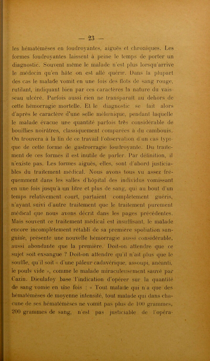 — 53 - les hématémèses en foudroyantes, aiguës et chroniques. Les formes foudroyantes laissent à peine le temps de porter un diagnostic. Souvent même le malade n’est plus lorsqu’arrive le ;miédecin qu’en hâte on est allé quérir. Dans la plupart des cas le malade vomit en une fois des flots de sang rouge, rutilant, indiquant bien par ces caractères la nature du vais- seau ulcéré. Parfois aussi rien ne transparaît au dehors de cette hémorragie mortelle. Et le diagnostic se fait alors d’après le caractère d’une selle mélœniquie, pendant laquelle le malade évacue une quantité parfois très considérable de bouillies noirâtres, classiquement comparées à du cambouis. On trouvera à la fin de ce travail l’observation d’un cas typi- que de cette forme de gastrorragie foudroyante. Du traite- ment de ces formes il est inutile de parler. Par définition, il n’existe pas. Les formes aiguës, elles, sont d’abord justicia- bles du traitement médical. Nous avons tous vu assez fré- quemment dans les salles d’hôpital des individus vomissant en une fois jusqu’à iun litre et plus de sang, qui au bout d’un temps relativement court, partaient complètement guéris, n’ayant, suivi d’autre traitement que le traitement, purement médical que nous avons décrit dans les pages précédentes. Mais souvent ce traitement médical est insuffisant, le malade encore incomplètement rétabli de sa première spoliation san- guin'e, présente une nouvelle hémorragie aussi considérable, aussi abondante que la première. Doit-on, attendre que ce sujet soit exsangue ? Doit-on attendre qu’il n’ait plus que le souffle, qu’il soit « d’une pâleur cadavérique, assoupi, anéanti, le pouls vide », comme le malade miraculeusement sauvé par Cazin. Dieulafoy base l’indication d’opérer sur la quantité die sang vomie en une fois : « Tout malade qui n’a que des hématémèses de moyenne intensité, tout malade qui dans cha- cune de ses hématémèses ne voimlit. pas plus de 100 grammes, 200 grammes dé sang, n’est pas justiciable de l’opéra-