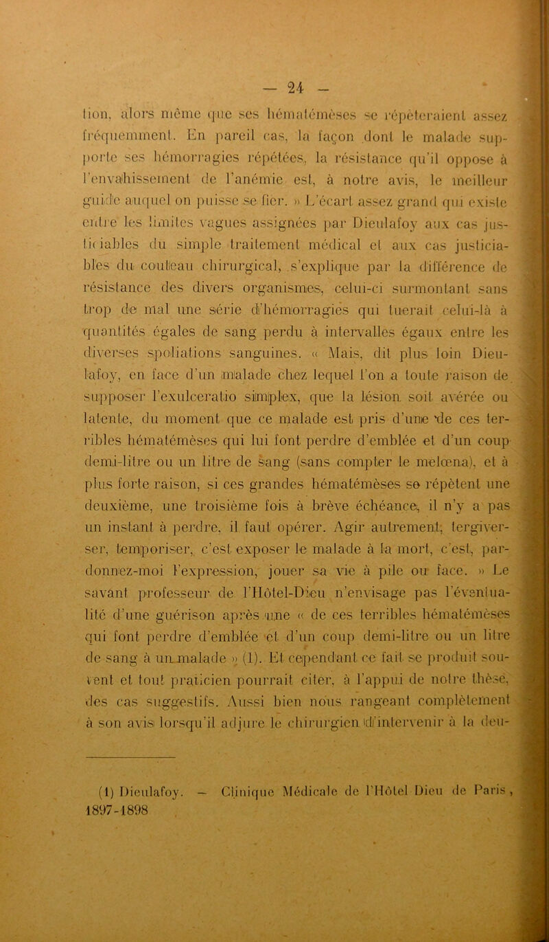 lion, alors même que ses hémalémèses se répéteraient assez fréquemment. En pareil cas, la façon dont le malade sup- porte ses hémorragies répétées, la résistance qu’il oppose à l'envahissement de l’anémie est, à notre avis, le meilleur guide auquel on puisse se fier. » L’écart assez grand qui existe entre les limites vagues assignées par Dieulafoy aux cas jus- ticiables du simple -traitement médical et aux cas justicia- bles du couteau chirurgical, s’explique par la différence de résistance des divers organismes., celui-ci surmontant sans trop die mal une série dfhémorragies qui tuerait celui-là à quantités égales de sang perdu à intervalles égaux entre les diverses spoliations sanguines. « Mais, dit plus loin Dieu- lafoy, en face d’un malade chez lequel l’on a toute raison de supposer l’exulceratio simiplex, que la lésion, soit avérée ou latente, du moment que ce malade est pris d’une 'de ces ter- ribles hématémèses qui lui font, perdre d’emblée et d’un coup demi-litre ou un litre de sang (sans compter le melœna), et à plus forte raison, si ces grandes hématémèses se répètent une deuxième, une troisième fois à brève échéance, il n’y a pas un instant à perdre, il faut opérer. Agir autrement, tergiver- ser, temporiser, c’est exposer le malade à la mort, c’est, par- donnez-moi l’expression, jouer su vie à pile ou face. » Le savant professeur de lTIôtel-Dieu n’envisage pas l'éventua- lité d’une guérison après une « de ces terribles hématémèses qui font perdre d’emblée et d’un coup demi-litre ou un litre de sang à un malade >> (1). Et cependant ce fait se produit soû- lent et tout praticien pourrait citer, à l’appui de notre thèse, des cas suggestifs. Aussi bien nous rangeant complètement à son avis lorsqu’il adjure le chirurgien'd’intervenir à la deu- (1) Dieulafoy. — Clinique Médicale de l’Hôtel Dieu de Paris, 1897-1898