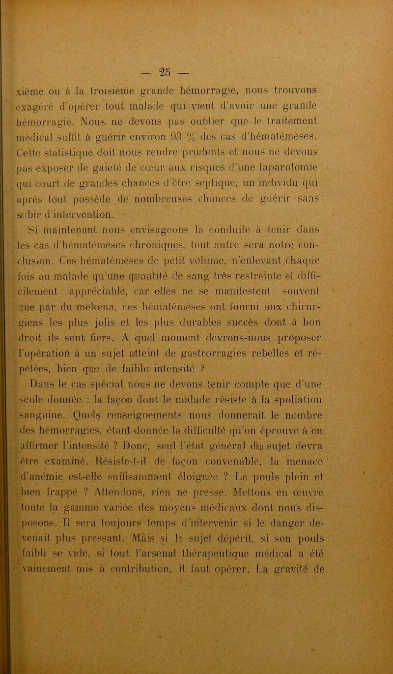 xième ou à la troisième grande hémorragie, nous trouvons exagéré d’opérer tout malade qui vient d’avoir une grande hémorragie. Nous ne devons pas oublier que le traitement médical suffit à guérir environ 93 % des cas d’hématémèses. Celte statistique doit nous rendre prudents et nous- ne devons pas exposer de gaielé de cœur aux risques d’une laparotomie qui court de grandes chances d'être septique, un individu qui après tout possède de nombreuses chances de guérir sans smhir d’intervention. • Si maintenant nous envisageons la conduite à tenir dans les cas d’hématémèses chroniques, tout autre sera notre con- clusion. Ces hématémèses de petit volume, n’enlevant chaque fois au malade qu’une quantité de sang très restreinte et diffi- cilement. appréciable, car elles ne se manifestent souvent que par du melœna, ces hématémèses ont fourni aux chirur- giens les plus jolis et les plus durables succès dont à bon droit ils sont fiers. A quel moment devrons-nous proposer l’opération à un sujet atteint de gastrorragies rebelles et ré- pétées, bien quie de faible intensité ? Dans le cas spécial nous ne devons tenir compte que d’une seule donnée : la façon dont le malade résiste à la spoliation sanguine. Quels renseignements nous donnerait le nombre des hémorragies, étant donnée la difficulté qu’on éprouve à en affirmer l'intensité ? Donc, seul l’état général dlui sujet devra •être examiné. Résiste-t-il de façon convenable, la menace d’anémie est-elle suffisamment éloignée ? Le pouls plein et bien frappé ? Attendons, rien ne presse. Mettons en œuvre toute la gamme variée des moyens médicaux dont, nous dis- posons. !î sera toujours temps d’intervenir si le danger de- venait plus pressant. Mais si le sujet dépérit, si son pouls faibli se ville, si tout l’arsenal thérapeutique médical a été vainement mis à contribution, il faut opérer. La gravité de
