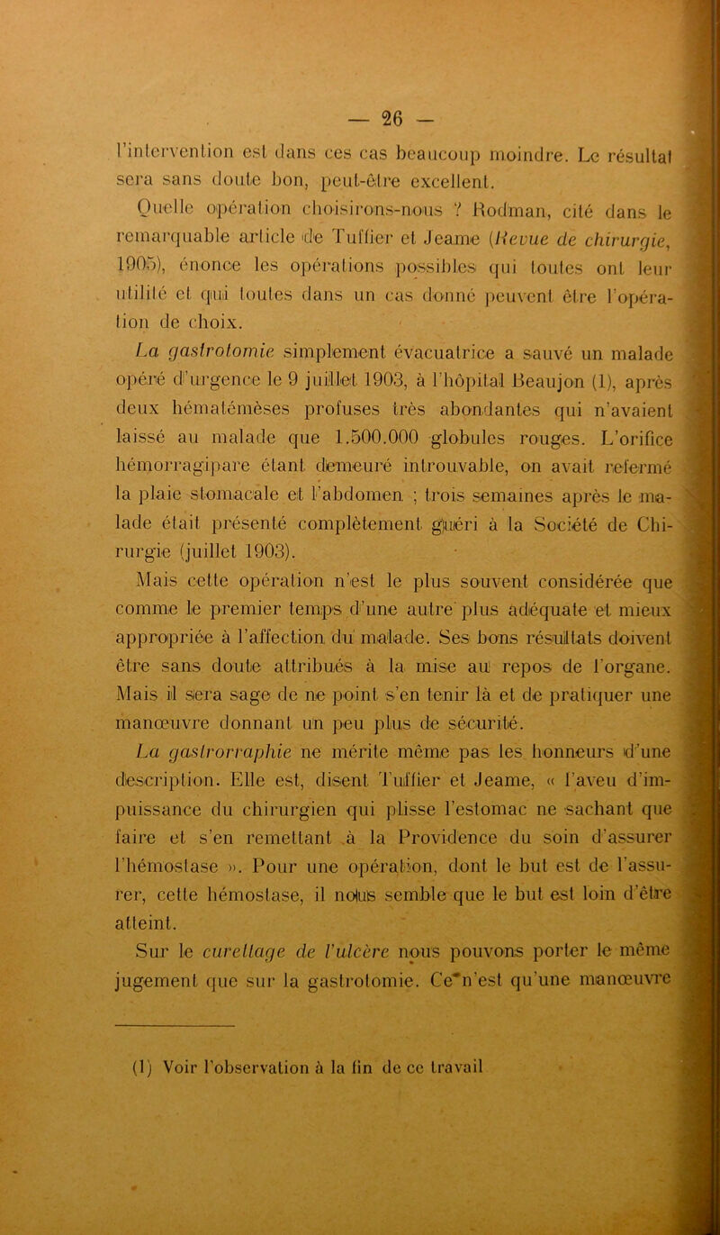 l’intervention est dans ces cas beaucoup moindre. Le résultat sera sans doute bon, peut-être excellent. Quelle opération choisirons-nous Y Rodman, cité dans le remarquable article de Tuilier et Jearne (lieuue de chirurgie, 1905), énonce les opérations possibles qui toutes ont leur utilité et qtuii toutes dans un cas donné peuvent être l’opéra- tion de choix. La gastrotomie simplement évacuatrice a sauvé un malade opéré di’urgence le 9 juillet 1903, à l’hôpital Beaujon (1), après deux hématémèses profuses très abondantes qui n’avaient laissé au malade que 1.500.000 globules rouges. L’orifice hémorragipare étant demeuré introuvable, on avait refermé la plaie stomacale et l’abdomen ; trois semaines après le ma- lade était présenté complètement gjuéri à la Société de Chi- rurgie (juillet 1903). Mais cette opération n’est le plus souvent considérée que comme le premier temps d’une autre plus adéquate et mieux appropriée à l’affection du malade. Ses bons résultats doivent être sans doute attribués à la mise au repos de l’organe. Mais il siéra sage de ne point s’en tenir là et de pratiquer une manœuvre donnant Un peu plus de sécurité. La gastrormphie ne mérite même pas les honneurs d’une description. Elle est, disent. Tuiffier et Jeame, « l’aveu d'im- puissance du chirurgien qui plisse l’estomac ne sachant que faire et s’en remettant à la Providence du soin d'assurer l’hémostase ». Pour une opération, dont le but est de l’assu- rer, cette hémostase, il notus semble que le but est loin d’être atteint. Sur le curettage de t'ulcère nous pouvons porter le même jugement que sur la gastrotomie. Ce”'n’est qu’une manœuvre (1) Voir l’observation à la lin de ce travail