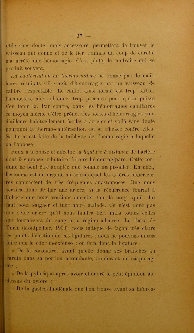 utile sans doute, mais accessoire, permettant de trouver le vaisseau qui donne et de le lier. Jamais un coup de curette n’a arrêté une hémorragie. C’est plutôt le contraire qui se produit souvent. La cautérisation au thermocautère ne donne pas de meil- leurs résultats s’il s’agit d’hémorragie par un vaisseau de calibre respectable. Le caillot ainsi formé est trop' faible, l'hémostase ainsi obtenue trop précaire pour qu’on puisse s’en tenir là. Par contre, dans les hémorragies capillaires ce moyen mérite d’être prôné. Ces sortes d’hémorragies sont d’ailleurs habituellement faciles à arrêter et voilà sans doute pourquoi la thermo-cautérisation est si efficace contre elles. Sa force est faite de la faiblesse de l’hémorragie à laquelle on l'oppose. Roux a proposé et effectué la ligature à distance de l’artère dont il suppose tributaire l’ulcère hémorragipare. Cette con- duite ne peut être adoptée que connue un pis-aller. En effet, l’estomac est un organe au sein duquel les artères nourriciè- res contractent de très fréquentes anastomoses. Que nous servira donc die lier une artère, si fia récurrence fournil à l’ulcère que nous voulions anémier tout le sang qu’il lui faut pour saigner et tuer notre malade. Ce n’est donc pas une seule artèrû qu’il nous faudra lier, mais toutes celles qui fournissent du sang à la région ulcérée. La thèse do Turin (Montpellier, 1903), nous indique de façon très claire les points d’élection de ces ligatures ; nous ne pouvons mieux faire que le citer in-extcnso : on fera donc fa ligature : « De la coronaire, avant qu’elle donne ses branches au cardia dans sa portion ascendlanle, au-devant du diaphrag- me ; » De la pylorique après avoir effondré le petit épiploon au- 1 dessus du pylore ; » De la gastro-duodénale que l’on, trouve avant sa bifurca-