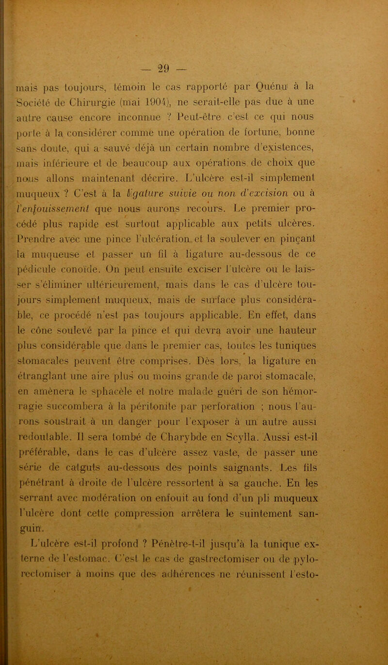 — 2 9 — mais pas toujours, témoin le cas rapporté par Ouénu à la Société de Chirurgie (mai 1904), ne serait-elle pas due à uine autre cause encore inconnue ? Peut-être c’est ce qui nous porte à la considérer comme une opération de fortune,, bonne sans doute, qui a sauvé déjà un certain nombre d’existences, mais inférieure et de beaucoup aux opérations de choix que naos allons maintenant décrire. L’ulcère est-il simplement muqueux ? C’est à la (ligature suivie ou non d'excision ou à v. I l'enfouissement que nous aurons recours. Le premier pro- cédé plus rapide est surtout applicable aux petits ulcères. Prendre avec une pince l’ulcération, et la soulever en pinçant la muqueuse et passer un fil à ligature au-dessous de ce pédicule conoïde. On peut ensuite exciser t’ulcère ou le lais- ser s’éliminer ultérieurement, mais dans le cas d’ulcère tou- jours simplement muqueux, mais de surface plus considéra- ble, ce procédé n’est, pas toujours applicable. En effet, dans le cône soulevé par la pince et qui devra avoir une hauteur plus considérable que dans le premier cas, toutes les tuniques # / stomacales peuvent être comprises. Dès lors, la ligature en étranglant une aire plus ou moins grande de paroi stomacale, en amènera le sphacèle et notre malade guéri de son hémor- ragie succombera à la péritonite par perforation ; nous l’au- rons soustrait à un danger pour l’exposer à un autre aussi redoutable. Il sera tombé de Charybde en Scyila. Aussi est-il préférable, dans le cas d’ulcère assez vaste, de passer une série de catguts au-dessous des points saignants. Les fils pénétrant à droite de l’ulcère ressortent à sa gauche. En les serrant avec modération on enfouit au fond d’un pli muqueux l’ulcère dont cette pompression arrêtera le suintement san- guin1. L’ulcère est-il profond ? Pénètre-t-il jusqu’à la tunique ex- terne de l’estomac. C’est le cas de gastrectomiser ou de pylo- rcctomiser à moins que des adhérences ne réunissent l’esto- ■£ '7 *