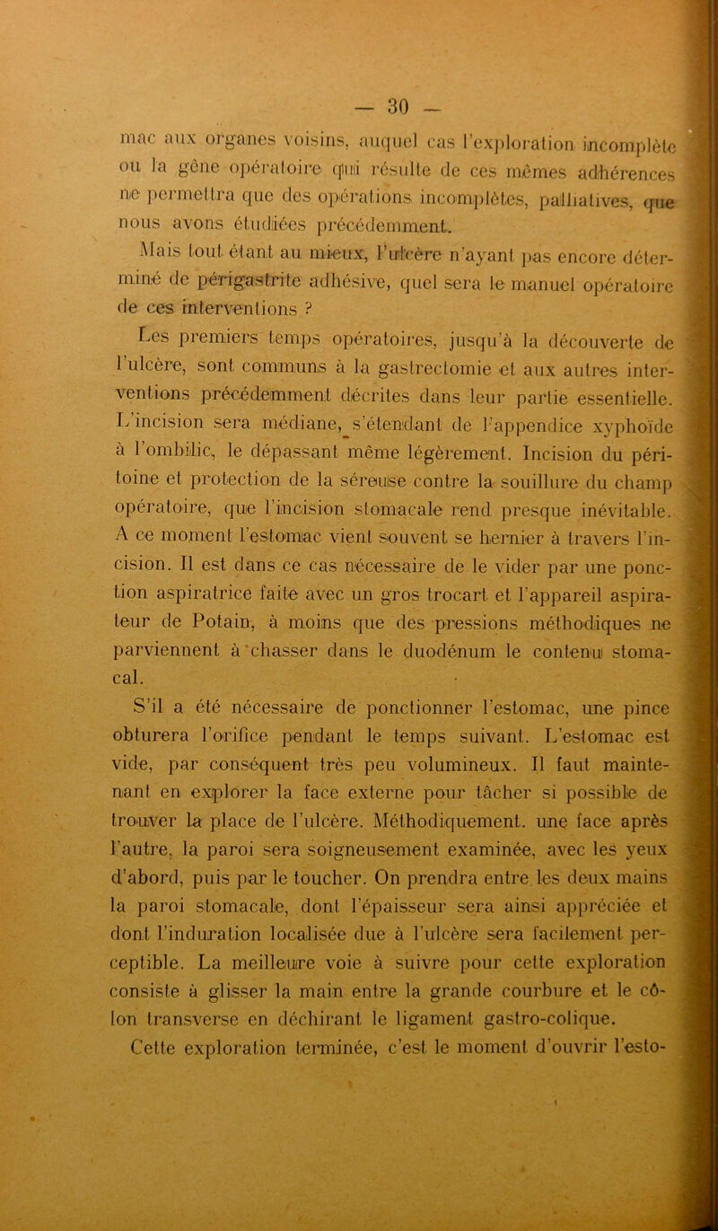 mac aux organes voisins, auquel cas l’exploration incomplète ou la gêne opératoire cjluii résulte de ces mêmes adhérences ne permettra que des opérations incomplètes, palliatives, que nous avons étudiées précédemment. Mais tout étant au mieux, l’idcère n’ayant pas encore déter- miné de périgastrite adhésive, quel sera le manuel opératoire de ces interventions ? Les premiers temps opératoires, jusqu’à la découverte de 1 ulcère, sont communs à la gastrectomie et aux autres inter- ventions précédemment décrites dans leur partie essentielle. L incision sera médiane, s’étendant de F appendice xyphoïde à l’ombilic, le dépassant même légèrement. Incision du péri- toine et protection de la séreulse contre la souillure du champ opératoire, que l’incision stomacale rend presque inévitable. A ce moment l’estomac vient souvent se hernier à travers l’in- cision. Il est dans ce cas nécessaire de le vider par une ponc- tion aspiratrice faite avec un gros trocart et l'appareil aspira- teur de Potain, à moins que des pressions méthodiques ne parviennent à chasser dans le duodénum le contenu stoma- cal. S’il a été nécessaire de ponctionner l’estomac, une pince obturera l’orifice pendant le temps suivant. L’estomac est vide, par conséquent très peu volumineux. Il faut mainte- nant en explorer la face externe pour tâcher si possible de trouver la place de l’ulcère. Méthodiquement, une face après l’autre, la paroi sera soigneusement examinée, avec les veux d’abord, puis par le toucher. On prendra entre les deux mains la paroi stomacale, dont l’épaisseur sera ainsi appréciée et dont l’induration localisée due à l’ulcère sera facilement per- ceptible. La meilleure voie à suivre pour cette exploration consiste à glisser la main entre la grande courbure et le cô- lon transverse en déchirant le ligament gastro-colique. Cette exploration terminée, c’est le moment d’ouvrir l’esto-