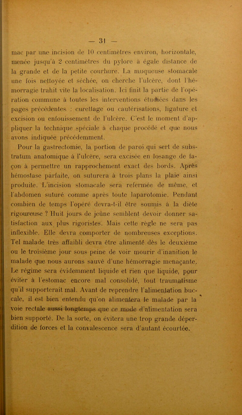 mac par une incision de 10 centimètres environ, horizontale, menée jusqu'à 2 centimètres du pylore à égale distance de la grande et de la petite courbure. La muqueuse stomacale une fois nettoyée et séchée, on cherche l’ulcère, dont l’hé- morragie trahit vite la localisation. Ici finit la partie de l’opé- ration commune à toutes les interventions étudiées dans les pages précédentes : curettage ou cautérisations, ligature et excision ou enfouissement de l’ulcère. C’est le moment d’ap- pliquer la technique spéciale à chaque procédé et quie nous avons indiquée précédemment. Pour la gastrectomie, la portion de paroi qui sert de subs- tratum anatomique à l'ulcère, sera excisée en losange de fa- çon à permettre un rapprochement exact des bords. Après hémostase parfaite, on suturera à trois plans la plaie ainsi produite. L’incision stomacale sera refermée de même, et l'abdomen suturé comme après toute laparotomie. Pendant combien de temps l’opéré devra-t-il être soumis à la diète rigoureuse ? Huit jours de jeûne semblent devoir donner sa- tisfaction aux plus rigoristes. Mais cette règle ne sera pas inflexible. Elle devra comporter de nombreuses exceptions. Tel malade très affaibli devra être alimenté dès le deuxième ou le troisième jour sous peine de voir mourir d’inanition le malade que nous aurons sauvé d’une hémorragie menaçante. Le régime sera évidemment liquide et rien que liquide, pour éviter à l’estomac encore mal consolidé, tout traumatisme qu’il supporterait mal. Avant de reprendre l’alimentation buc- cale, il est bien entendu qu’on alimentera le malade par la voie rectale aussi longtemps que ce mode d’alimentation sera bien supporté. De la sorte, on évitera une trop grande déper- dition de forces et la convalescence sera d’autant écourtée.