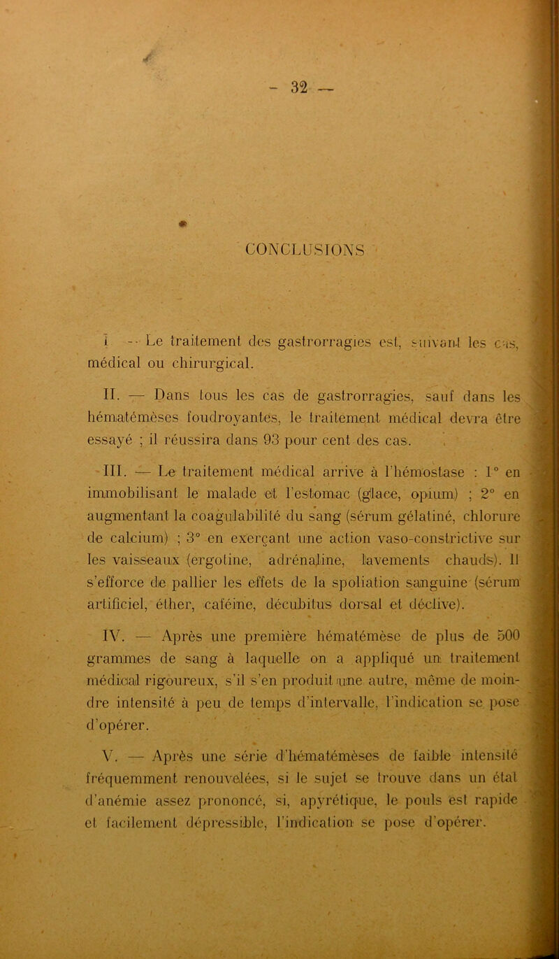 /■ - 32 — * CONCLUSIONS - - * - . 1 - Le traitement des gastrorragies est, suivant les cas, médical ou chirurgical. II. — Dans tous les cas de gastrorragies, sauf dans les hématémèses foudroyantes, le traitement médical devra être essayé ; il réussira dans 93 pour cent des cas. III. — Le traitement médical arrive à l'hémostase : 1° en immobilisant le malade ejt l’estomac (glace, opium) ; 2° en augmentant la coagulabilité du sang (sérum gélatiné, chlorure de calcium) ; 3° en exerçant une action vaso-constrictive sur les vaisseaux (ergotine, adrénaline, lavements chauds). 11 s’efforce die pallier les effets de la spoliation sanguine (sérum artificiel, éther, caféine, décubitus dorsal et déclive). IV. — Après une première hématémèse de plus de 500 grammes de sang à laquelle on a appliqué un. traitement médical rigoureux, s’il s’en produit une autre, même de moin- dre intensité à peu de temps d’intervalle, l’Indication se pose d’opérer. V. — Après une série d’hématémèses de faible intensité fréquemment renouvelées, si le sujet se trouve dans un état d’anémie assez prononcé, si, apyrétique, le pouls est rapide et facilement dépressible, l’indication se pose d’opérer.
