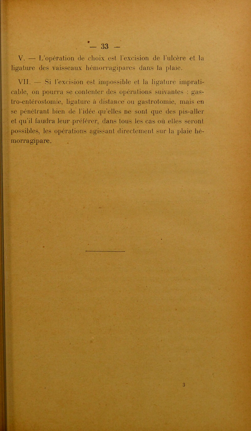 V. — L’opération de choix est l’excision de l’ulcère et la ligature des vaisseaux hémorragipares dans la plaie. VII. — Si l’excision est impossible et la ligature imprati- cable, on pourra se contenter des opérations suivantes : gas- tro-entérostomie, ligature à distance ou gastrotomie, mais en se pénétrant bien de l’idée quelles ne sont que des pis-aller et qu’il faudra leur préférer, dans tous les cas où elles seront possibles, les opérations agissant directement sur la plaie hé- mo réagi pare. 1