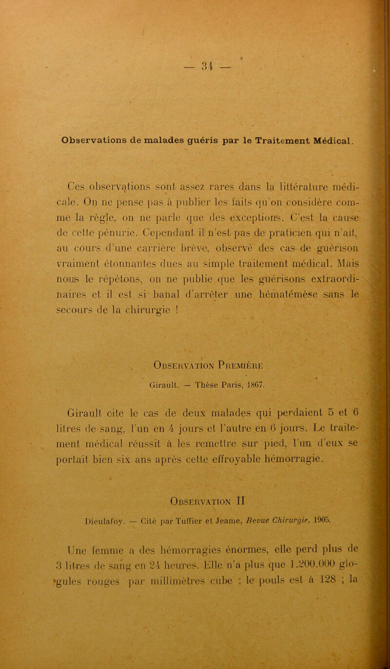 Observations de malades guéris par le Traitement Médical. Ces observations sont assez rares dans la littérature médi- cale. On ne pense pas à publier les faits qu’on considère com- me la règle, on ne parle que des exceptions. C’est la cause de cette pénurie. Cependant il1 n’est pas die praticien qui n ait, au cours d’une carrière brève, observé des cas de guérison vraiment étonnantes dues au simple traitement médical. Mais noms le répétons, on ne publie que les guérisons extraordi- naires et il est si banal d’arrêter une hématémèse sans le secours de la chirurgie ! V Observation Première * Girault. — Thèse Paris, 1867. Girault cite le cas de deux malades qui perdaient 5 et 6 litres de sang, l’un en 4 jours et l’autre en G jours. Le traite- ment médical réussit à les remettre sur pied, l’un d’eux se portait bien six ans après celte effroyable hémorragie. * v Observation II Diculafoy. — Cité par Tufïier et Jeame, Revue Chirurgie, 1905. Une femme a des hémorragies énormes, elle perd plus de 3 1 il res de sang en 24 heures. Elle n’a plus que 1.200.000 glo- bules rouges par millimètres cube ; le pouls est a 128 ; la