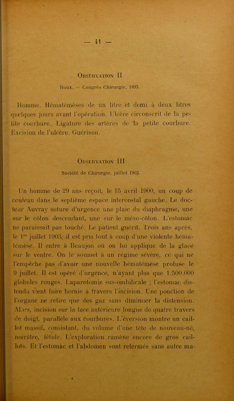Observation II Roux. — Congrès Chirurgie, 1893. Homme. Hèmatémèses de un litre et, demi à deux litres quelques jours avant l’opération. Ulcère circonscrit de la pe- tite courbure. Ligature des artères de la petite courbure. Excision de l’ulcère. Guérison. Observation III Société de Chirurgie, juillet 1903. Un homme de 29 ans reçoit, le 15 avril 1900, un coup de couteau dans le septième espace intercostal gauche. Le doc- teur Auvray suture d’urgence une plaie du diaphragme, une sur le côlon descendant, une sur le méso-côlon. L’estomac ne paraissait pas touché. Le patient guérit. Trois ans après, le Ur juillet 1903, il est pris tout à coup d’une violente héma- lémèse. Il entre à Beaujon où on lui applique de la glace sur le ventre. On le soumet à un régime sévère, ce qui ne l’empêche pas d’avoir une nouvelle hématémèse profuse le 9 juillet. Il est opéré d’urgence, n’ayant plus que 1.500.000 globules rouges. Laparotomie sus-ombilicale ; l'estomac- dis- tendu vient faire hernie à travers l’incision. Une ponction de l’organe ne retire que des gaz sans diminuer la distension. Alors, incision sur la face antérieure longue de quatre travers de doigt, parallèle aux courbures. L’éversion montre un cail- lot massif, consistant, du volume d’une tète de nouveau-né, noirâtre, fétide. L’exploration ramène encore de gros cail- lots. Et l’estomac et l’abdomen sont refermés sans autre ma-