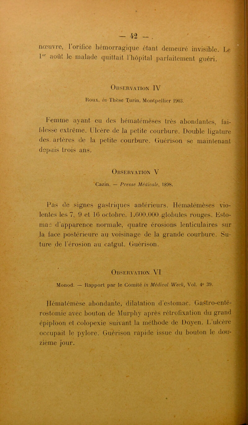 nœuvre, l’orifice hémorragique étant demeuré invisible. Le 1 août le malade quittait l’hôpital parfaitement guéri. Observation IV Houx, in Thèse Turin, Montpellier 1903. Femme ayant eu des hématémèsës très abondantes, fai- blesse extrême. Ulcère de la petite courbure. Double ligature des artères de la petite courbure. Guérison se maintenant depuis trois ans. Observation V Cazin. — Presse Médicale, 1898. Pas de signes gastriques antérieurs. Ilémn.témèses vio- lentes les 7, 9 et 16 octobre. 1.600.000 globules rouges. Esto- mac d’apparence normale, quatre érosions lenticulaires sur la face postérieure au voisinage de la grande courbure. Su- ture de l'érosion au catgut. Guérison. Observation VI Monod. — Rapport par le Comité in Médical Week, Vol. 4° 39. j * ‘ % Hématémèse abondante, dilatation d’estomac. Gastro-enté- rostomie avec bouton de Murphy après rétrofixation diui grand épiploon et colopexie suivant la méthode de Doyen. L’ulcère occupait le pylore. Guérison rapide issue du bouton le do<u- t ■ - zièrne jour.