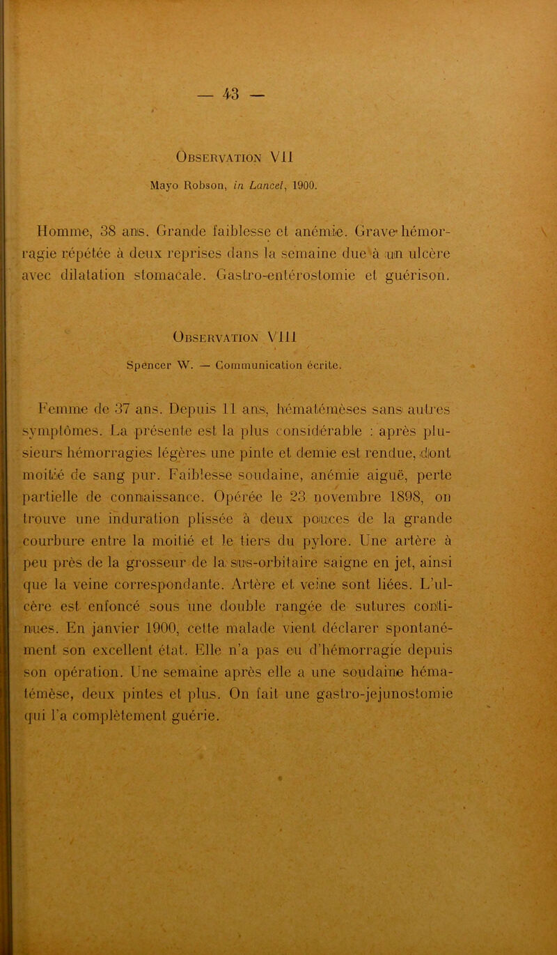 Observation Vil Mayo Robson, in Lancet, 1900. Homme, 38 ans. Grande faiblesse et anémie. Grave* hémor- ragie répétée à deux reprises dans la semaine due à un ulcère avec dilatation stomacale. Gastro-entérostomie et guérison. Observation Vlll Spencer W. — Communication écrite. Femme de 37 ans. Depuis 11 ans, hématémèses sans autres symptômes. La présente est la plus considérable : après plu- sieurs hémorragies légères une pinte et demie est rendue, dlont moitié de sang pur. Faiblesse soudaine, anémie aiguë, perte - partielle de connaissance. Opérée le 23 novembre 1898, on trouve une induration plissée à deux ponces de la grande courbure entre la moitié et le tiers du pylore. Une artère à peu près de la grosseur de la sms-orbitaire saigne en jet, ainsi que la veine correspondante. Artère et veine sont liées. L’ul- cère est enfoncé sous une double rangée de sutures conti- nues. En janvier 1900, cette malade vient déclarer spontané- ✓ ment son excellent état. Elle n’a pas eu d’hémorragie depuis son opération. Une semaine après elle a une soudaine héma- témèse, deux pintes et plus. On fait une gastro-jejunostomie (pii l’a complètement guérie.