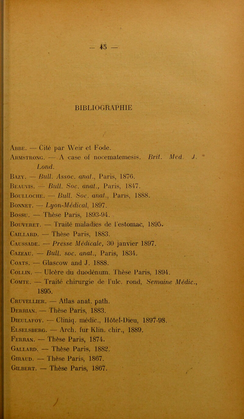 BIBLIOGRAPHIE / / Abbe. — Cité par Weir et Fode. Armstrong. — A case of nocematemesis. Brit. Med. J Lond. Bazy. — Bull. Assoc. anat., Paris, 1876. B eau vis. — Bull. Soc. anal., Paris, 1847. Boulloche. — Bull. Soc. anal., Paris, 1888. Bonnet. — Lyon-Médical, 1897. Bossu. — Thèse Paris, 1893-94. Bouveret. — Traité maladies de l'estomac, 1895. Gaillard. — Thèse Paris, 1883. Caussade. — Presse Médicale, 30 janvier 1897. Cazeau. — Bull. soc. anat., Paris, 1834. Coats. — Glascow and J. 1888. Collin. — Ulcère du duodénum. Thèse Paris, 1894. Comte. — Traité chirurgie de Fuie, rond, Semaine Médic. 1895. Cruvellier.— Atlas anat. path. Derrian. — Thèse Paris, 1883. Dieulafoy. — Cliniq. médic., Hôtel-Dieu, 1897-98. Elselsberg. — Arch. fur Klin, chir., 1889. Ferran. — Thèse Paris, 1874. Gallard. — Thèse Paris, 1882. Giraud. — Thèse Paris, 1867. Gilbert. — Thèse Paris, 1867. & J /