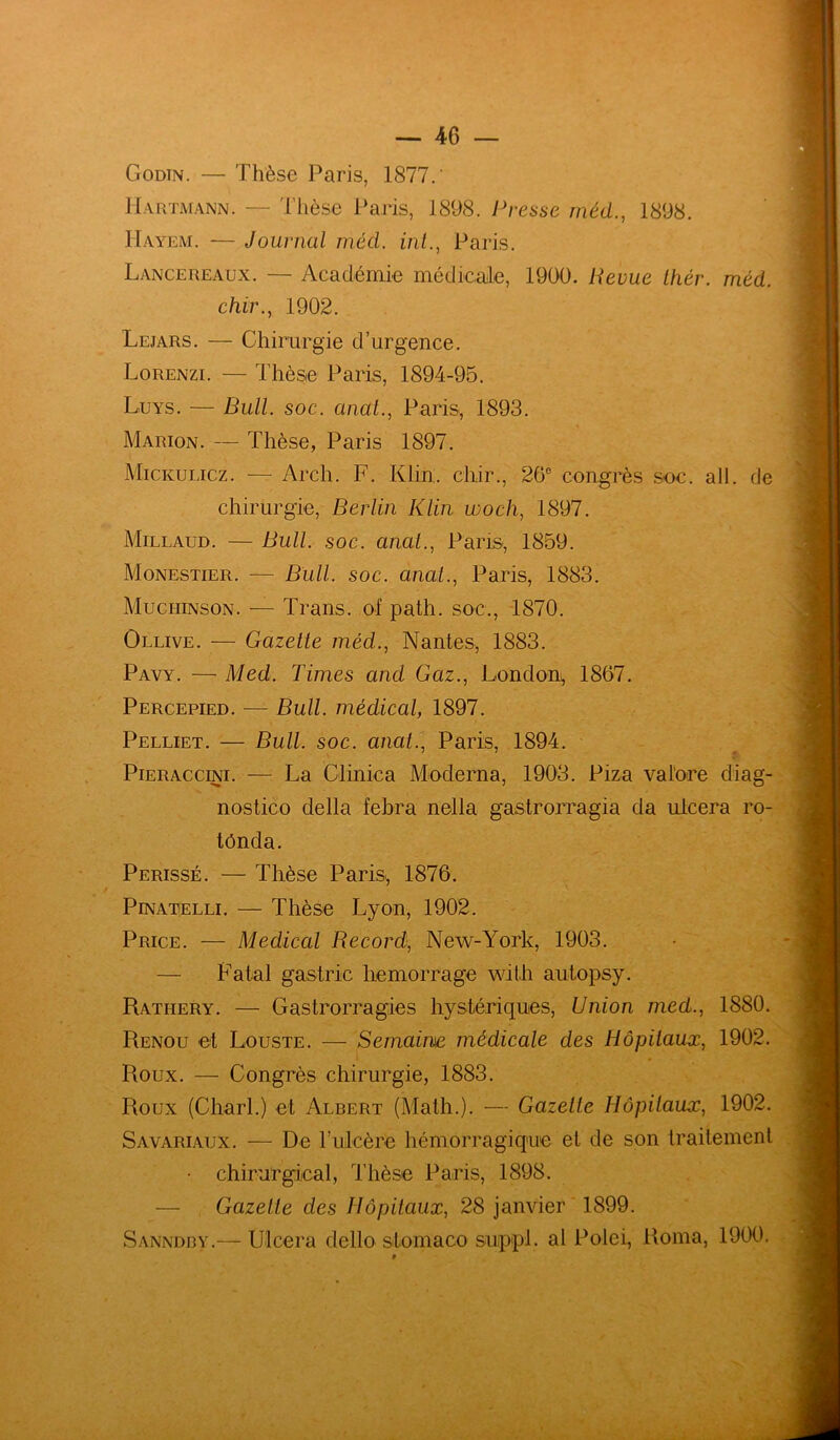 Godtn. — Thèse Paris, 1877.' Hartmann. — Thèse Paris, 1898. Presse méd., 1898. Hayem. — Journal méd. int., Paris. Lancëreaux. — Académie médicale, 1990. Revue thér. méd. chir., 1902. Lejars. — Chirurgie d’urgence. Lorenzi. — Thèse Paris, 1894-95. Luys. — Bull. soc. anal., Paris, 1893. Marion. — Thèse, Paris 1897. Mickulicz. — Arch. F. Klin, chir., 26e congrès soc. ail. de chirurgie, Berlin Klin woch, 1897. Millaud. — Bull. soc. anat., Paris, 1859. Monestier. — Bull. soc. anat., Paris, 1883. Muciiinson. — Trans. of path. soc., 1870. Ollive. — Gazette méd.., Nantes, 1883. Pavy. — Med. Times and Gaz., London^ 1867. Percepied. — Bull, médical, 1897. Pelliet. — Bull. soc. anat., Paris, 1894. Pieraccini. — La Clinica Moderna, 1903. Piza valore diag- nostico délia febra nella gastrorragia da ulcéra ro- tônda. Perissé. — Thèse Paris., 1876. Pinatelli. — Thèse Lyon, 1902. Price. — Medical Record, New-York, 1903. — Fatal gastric hemorrage with autopsy. Ratiiery. — Gastrorragies hystériques, Union med., 1880. Renou et Louste. — Semaine médicale des Hôpitaux, 1902. Roux. — Congrès chirurgie, 1883. Roux (Charl.) et Albert (Math.). — Gazette Hôpitaux, 1902. Savariaux. — De l’ulcère hémorragique et de son traitement • chirurgical, Thèse Paris, 1898. — Gazette des Hôpitaux, 28 janvier 1899. Sanndby.— Ulcéra dello stomaco suippl. al Polei, Rome, 1900.