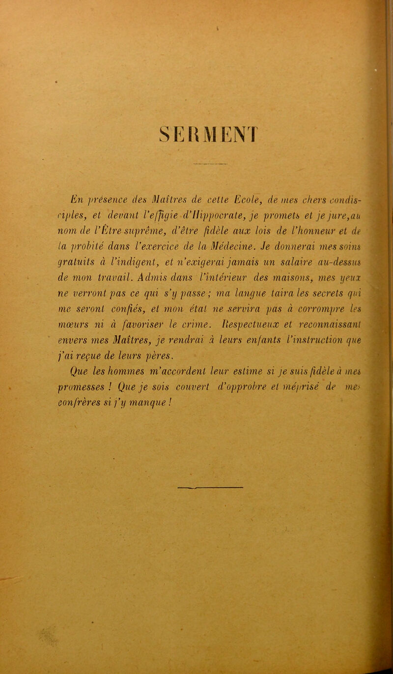 I SERMENT En présence des Maîtres de cette Ecole, de mes chers condis- ciples,, et devant l'effigie d'Ilippocrate, je promets et je jure,au nom de l’Être suprême, cl'être fidèle aux lois de l'honneur et de la probité dans l’exercice de la Médecine. Je donnerai mes soins gratuits à l'indigent, et n’exigerai jamais un salaire au-dessus de mon travail. Admis dans l’intérieur des maisons, mes yeux ne verront pas ce qui s’y passe; ma langue taira les secrets qui me seront confiés, et mon étal ne servira pas à corrompre les mœurs ni à favoriser le crime. Respectueux et reconnaissant envers mes Maîtres, je rendrai à leurs enfants l’instruction que fai reçue de leurs pères. Que les hommes m’accordent leur estime si je suis fidèle à mes promesses ! Que je sois couvert d’opprobre et méprisé de me> confrères si j’y manque ! *