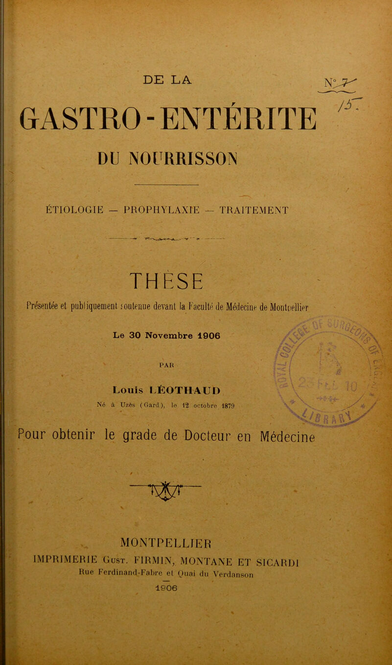 DE LA GASTRO - ENTERITE DU NOURRISSON ÉTIOLOGIE — PROPHYLAXIE — TRAITEMENT THESE Présentée et publiquementtou tenue devant la Faculté de Médecine de Montpellier Le 30 Novembre 1906 PAR /#/ ' J / i; Louis LÉOTH/VUD Né à Uzès (Gard), lo 12 octobre 1879 .CP '«S- Pour obtenir le grade de Docteur en Médecine / _, • t- V MONTPELLIER IMPRIMERIE Gust. FIRMIN, MONTANE ET SI CAR DI Rue Ferdinand-Faltre et Quai du Verdanson 1906