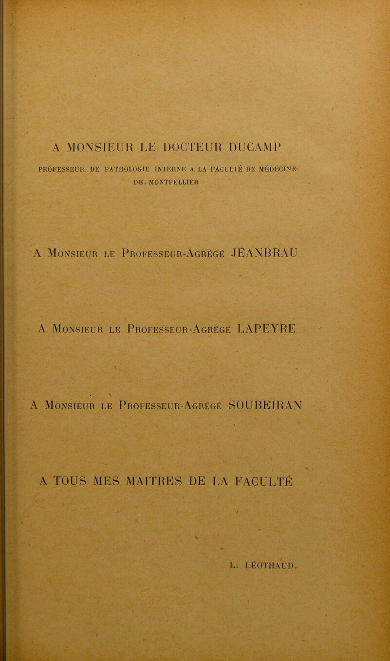 PROFESSEUR DE PATHOLOGIE INTERNE A LA FACULTÉ DE MÉDECINE DE MONTPELLIER A Monsieur le Professeur-Agrégé JEANBRAU A Monsieur le Professeur-Agrégé LAPEYRE A Monsieur le Professeur-Agrégé SOUBEIRAN A TOUS MES MAITRES DE LA FACULTÉ