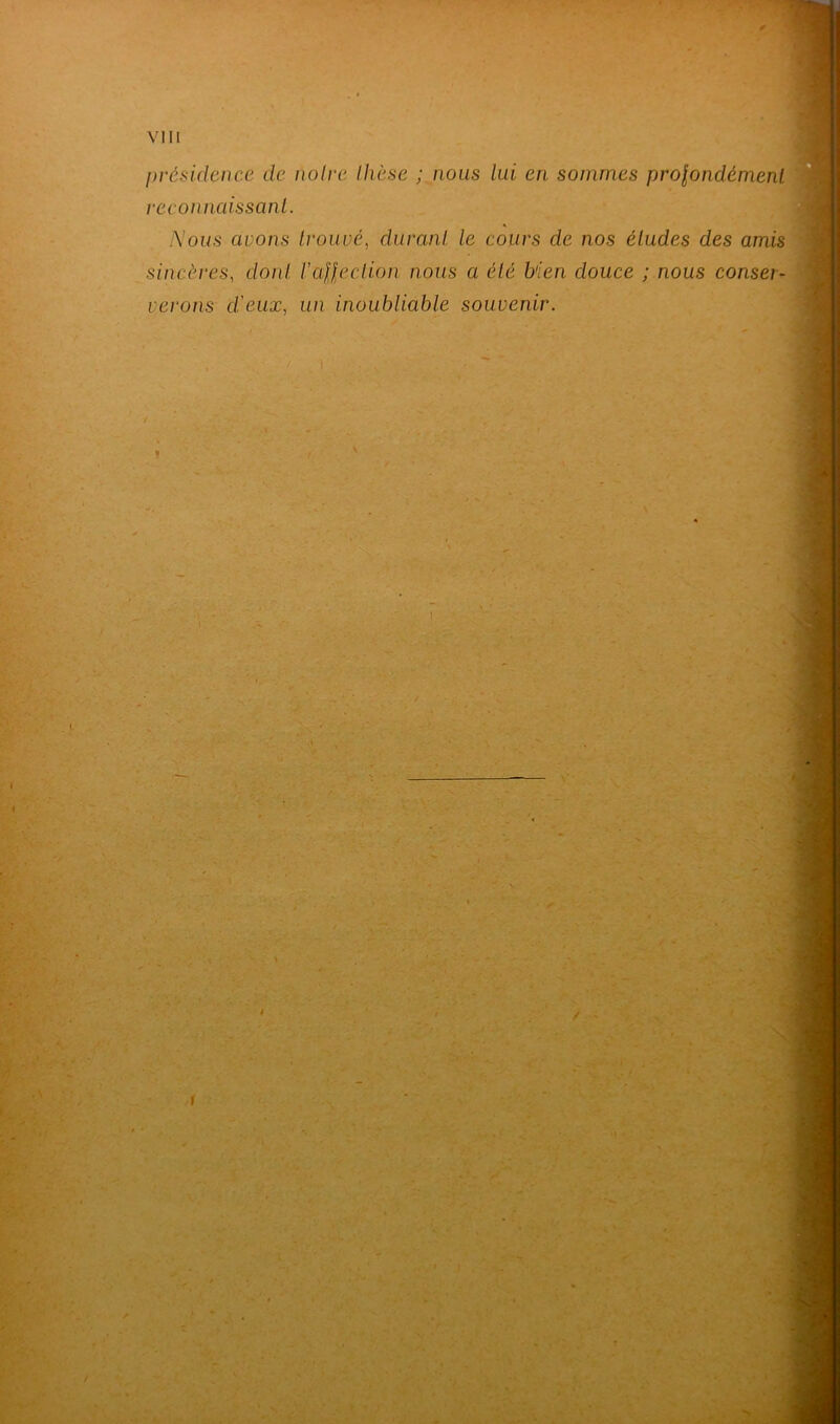 présidence de noire thèse ; nous lui en sommes profondément reconnaissant. Nous avons trouvé, durant le cours de nos éludes des amis sincères, dont l’afjection nous a été bien douce ; nous conser- verons dieux, un inoubliable souvenir. ■