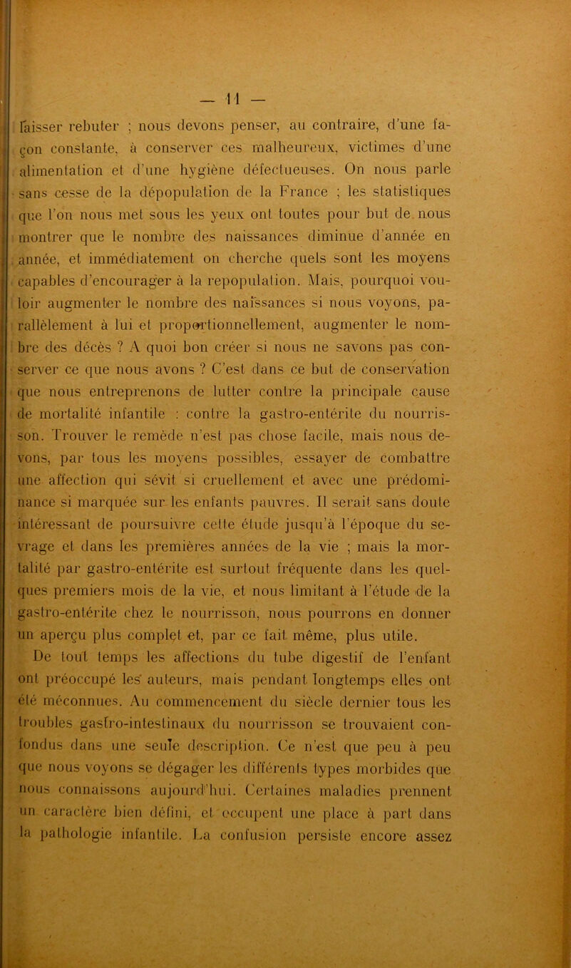 laisser rebuter ; nous devons penser, au contraire, d’une fa- çon constante, à conserver ces malheureux, victimes d’une alimentation et d’une hygiène défectueuses. On nous parle sans cesse de la dépopulation de la France ; les statistiques que l’on nous met sous les yeux ont toutes pour but de nous montrer que le nombre des naissances diminue d’année en année, et immédiatement on cherche quels sont les moyens capables d’encourager à la repopulation. Mais, pourquoi vou- loir augmenter le nombre des naissances si nous voyons, pa- rallèlement à lui et proportionnellement, augmenter le nom- bre des décès ? A quoi bon créer si nous ne savons pas con- server ce que nous avons ? C’est dans ce but de conservation que nous entreprenons de lutter contre la principale cause de mortalité infantile : contre la gastro-entérite du nourris- son. Trouver le remède n’est pas chose facile, mais nous de- vons, par tous les moyens possibles, essayer de combattre une affection qui sévit si cruellement et avec une prédomi- nance si marquée sur les enfants pauvres. Il serait sans doute intéressant de poursuivre celte étude jusqu’à l’époque du se- vrage et dans les premières années de la vie ; mais la mor- talité par gastro-entérite est surtout fréquente dans les quel- ques premiers mois de la vie, et nous limitant à l’étude de la gastro-entérite chez le nourrisson, nous pourrons en donner un aperçu plus complet et, par ce fait même, plus utile. De tout temps les affections du tube digestif de l’enfant ont préoccupé les auteurs, mais pendant longtemps elles ont été méconnues. Au commencement du siècle dernier tous les troubles gastro-intestinaux du nourrisson se trouvaient con- I tondus dans une seule description. Ce n’est que peu à peu que nous voyons se dégager les différents types morbides que nous connaissons aujourd’hui. Certaines maladies prennent un caractère bien défini, et occupent une place à part dans la pathologie infantile. La confusion persiste encore assez