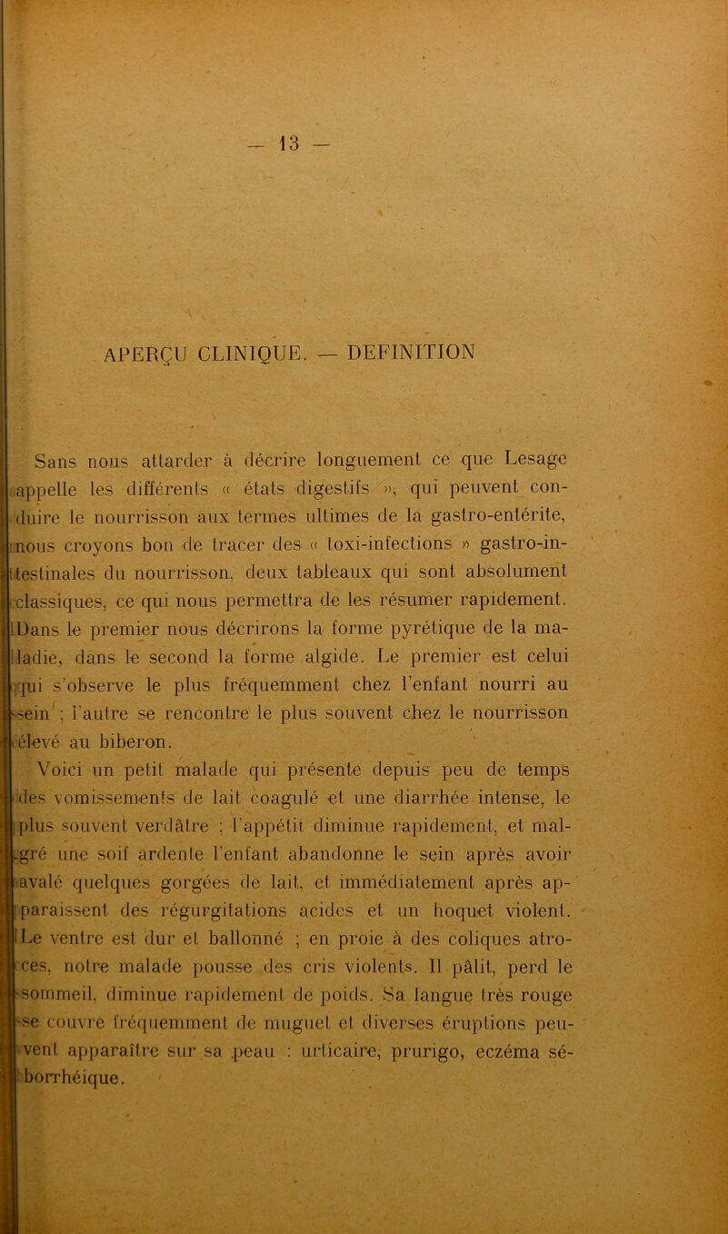 APERÇU CLINIQUE. — DEFINITION Sans nous attarder à décrire longuement ce que Lesage appelle les différents « états digestifs », qui peuvent con- duire le nourrisson aux termes ultimes de la gastro-entérite, nous croyons bon de tracer des « toxi-infections » gastro-in- testinales du nourrisson, deux tableaux qui sont absolument (classiques, ce qui nous permettra de les résumer rapidement. IDans le premier nous décrirons la forme pyrétique de la ma- iladie, dans le second la forme algide. Le premier est celui 'jui s’observe le plus fréquemment chez l’enfant nourri au -sein1; l'autre se rencontre le plus souvent chez le nourrisson iélevé au biberon. Voici un petit malade qui présente depuis peu de temps des vomissements de lait coagulé et une diarrhée intense, le i»|: plus souvent verdâtre ; l'appétit diminue rapidement, et mal- iLgré une soif ardente l’enfant abandonne le sein après avoir « avalé quelques gorgées de lait, et immédiatement après ap- u paraissent des régurgitations acides et un hoquet violent, fit Le ventre est dur et ballonné ; en proie à des coliques atro- Bces, notre malade pousse des cris violents. U pâlit,, perd le ■-sommeil, diminue rapidement de poids. Sa langue très rouge ®-se couvre fréquemment de muguet et diverses éruptions peu- [j| vent apparaître sur sa peau : urticaire, prurigo, eczéma sé- 1 borrhéique.