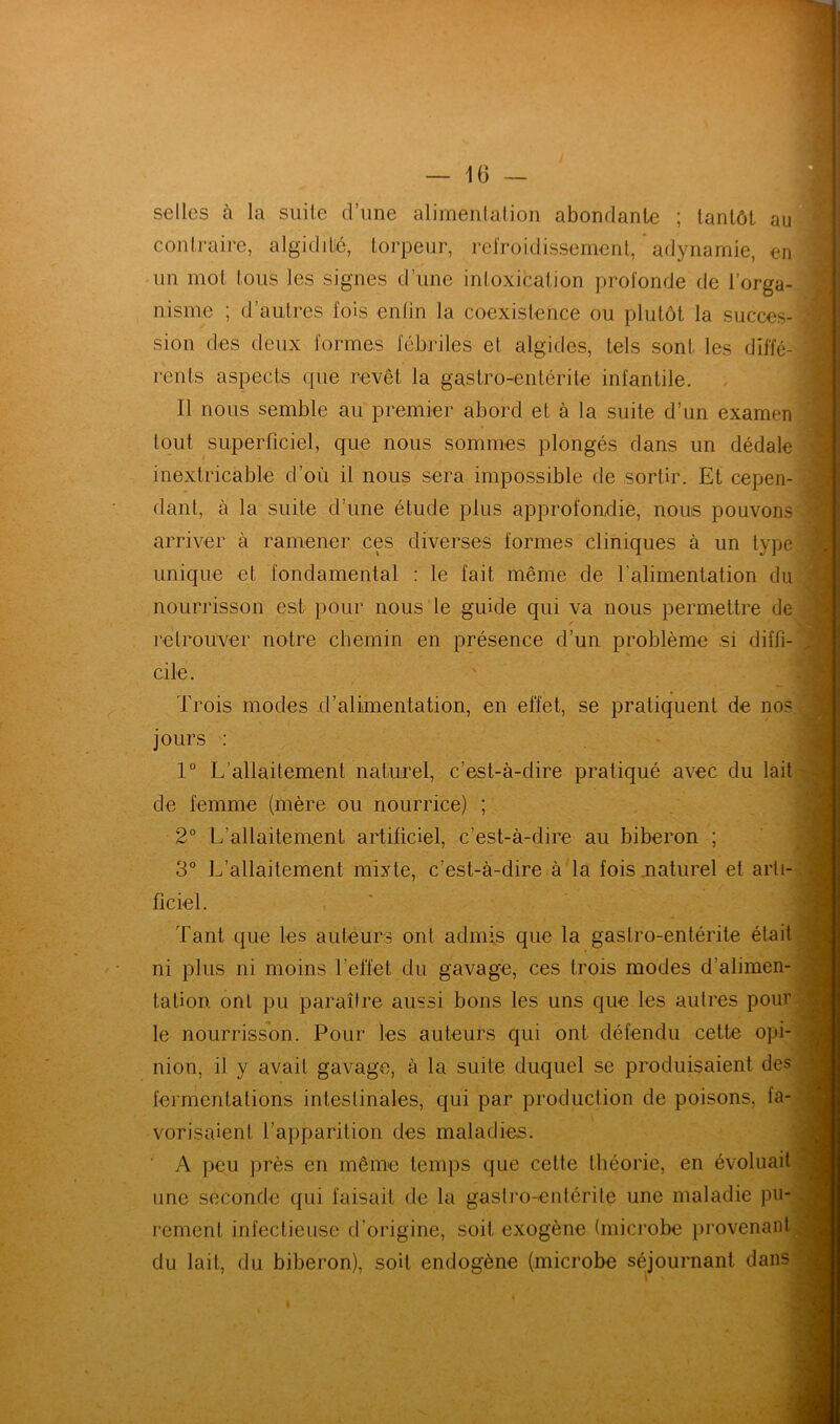 selles à la suite d’une alimentation abondante ; tantôt au contraire, algiditié, torpeur, refroidissement, adynamie, en un mot tous les signes d’une intoxication profonde de l’orga- nisme ; d’autres fois enfin la coexistence ou plutôt la succes- sion des deux formes fébriles et algides, tels sont les diffé- rents aspects que revêt la gastro-entérite infantile. Il nous semble au premier abord et à la suite d’un examen tout superficiel, que nous sommes plongés dans un dédale inextricable d’où il nous sera impossible de sortir. Et cepen- dant, à la suite d’une étude plus approfondie, nous pouvons arriver à ramener ces diverses formes cliniques à un type unique et fondamental : le fait même de l'alimentation du nourrisson est pour nous le guide qui va nous permettre de ✓ retrouver notre chemin en présence d’un problème si diffi- cile. Trois modes d’alimentation, en effet, se pratiquent de nos jours : 1° L’allaitement naturel, c’est-à-dire pratiqué avec du lait de femme (mère ou nourrice) ; 2° L’allaitement artificiel, c’est-à-dire au biberon ; 3° L’allaitement mixte, c’est-à-dire à la fois naturel et arti- ficiel. Tant que les auteurs ont admis que la gastro-entérite était ni plus ni moins l’effet du gavage, ces trois modes d’alimen- tation ont pu paraître aussi bons les uns que les autres pour le nourrisson. Pour les auteurs qui ont défendu cette opi- nion, il y avait gavage, à la suite duquel se produisaient des fermentations intestinales, qui par production de poisons, fa- vorisaient l’apparition des maladies. A peu près en même temps que cette théorie, en évoluait une seconde qui faisait de la gastro-entérite une maladie pu- rement infectieuse d’origine, soit exogène (microbe provenant du lait, du biberon), soit endogène (microbe séjournant dans