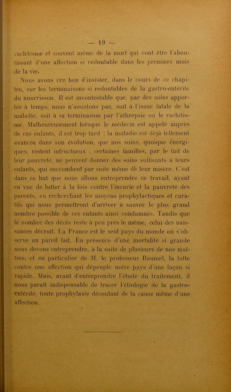 rachitisme et souvent, même de la mort qui vont être l’abou- tissant d’une affection si redoutable dans les premiers mois de la vie. Nous avons cru bon d’insister, dans le cours de ce chapi- tre, sur les terminaisons si redoutables de la gastro-entérite du nourrisson. Il est incontestable que, par des soins appor- tés à temps, nous ni’assistons pas, soit à l’issue fatale de la maladie, soit à sa terminaison par Lathrepsie ou le rachitis- me. Malheureusement lorsque le médecin est appelé auprès de ces enfants, il est trop tard ; la maladie est déjà tellement avancée dans son évolution, que nos soins, quoique énergi- ques, restent infructueux ; certaines familles, par le fait de leur pauvreté, ne peuvent donner des soins suffisants à leurs enfants, qui succombent par suite même de leur misère. C’est dans ce but! que nous allons entreprendre ce travail, ayant en vue de lutter à la fois contre l’incurie et la pauvreté des parents, en recherchant les moyens prophylactiques et cura- tifs qui nous permettront d’arriver à sauver le plus grand nombre possible de ces enfants ainsi condamnés. Tandis que lé nombre des décès reste à peu près le même, celui des nais- sances décroît, La France est le seul pays du monde où s’ob- serve un pareil fait. En présence d’une mortalité si grande nous devons entreprendre, à la suite de plusieurs de nos maî- tres, et en particulier de M. le professeur Baumel, la lutte contre une affection qui dépeuple notre pays d’une façon si rapide. Mais, avant d’entreprendre l’étude du traitement, il nous paraît indispensable de tracer l’étiologie de la gastro- entérite, toute prophylaxie découlant de la cause même d’une affection.