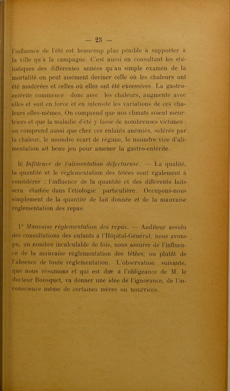 l’influence de l’été est beaucoup plus pénible à supporter à la ville qu’à la campagne. C’est aussi en consultant les sta- tistiques des différentes années qu’au simple examen de la mortalité on peut aisément deviner celle où les chaleurs ont été modérées et celles où elles ont été excessives. La gastro- entérite commence donc avec les chaleurs, augmente avec elles et suit en force et en intensité les variations de ces cha- leurs elles-mêmes. On comprend que nos climats soient meur- triers et que la maladie d’été y fasse de nombreuses victimes : on comprend aussi que chez ces enfants anémiés, sidérés par la chaleur, le moindre écart de régime, le moind're vice d’ali- mentation ait beau jeu pour amener la gastro-entérite. ■ ■ - . : . / . : - K. b) Inllüence de l'alimentation délictueuse. — La qualité, la quantité et le réglementation des tétées sont également à considérer ; l’influence de la quantité et des différents laits sera étudiée dans l’étiologie particulière. Occupons-nous simplement de la quantité de lait donnée et de la mauvaise réglementation des repas. 1° Mauvaise réglementation des repas. — Auditeur assidu des consultations des enfants à l’Hôpital-Général, nous avons pu, un nombre incalculable de fois, nous assurer de l’influen- ce de la mauvaise réglementation des tétées, ou plutôt de l'absence de toute réglementation. L’observation, suivante, que nous résumons et qui est due à l’obligeance de M. le docteur Bousquet, va donner une idée de l’ignorance, de l’in- conscience même de certaines mères ou nourrices.