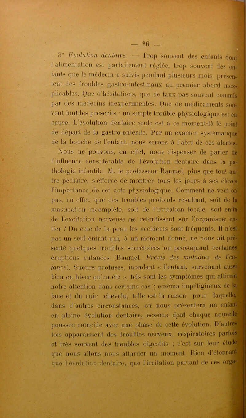 3° Evolution dentaire. — Trop souvent des enfants dont! l’alimentation est parfaitement réglée, trop souvent des en- fants que le médecin a suivis pendant plusieurs mois, présen- tent des troubles gastro-intestinaux au premier abord inex-* plicables. Que d’hésitations, que de faux pas souvent commis par des médecins inexpérimentés. Que de médicaments sou- vent inutiles prescrits : un simple trouble physiologique est en cause. L’évolution dentaire seule est à ce moment-là le point de départ de la gastro-entérite. Par un examen systématique de la bouche de l’enfant, nous serons à l’abri de ces alertes. Nious ne pouvons, en effet, nous dispenser de parler de l’influence considérable de l’évolution dentaire dans la pa- thologie infantile. M. le professeur Baumel, plus que tout au- tre pédiatre, s’efforce de montrer tous les jours à ses élèves! rimporlance.de cet acte physiologique. Comment ne veut-on pas, en effet, que des troubles profonds résultant, soit de la mastication incomplète, soit de l’irritation locale, soit enfin cle l’excitation nerveuse ne retentissent sur l’organisme en- tier ? Du côté de la peau les accidents sont fréquents. Il n’est pas un seul enfant qui, à un moment donné, ne nous ait pré- senté quelques troubles sécrétoires ou provoquant certaines éruptions cutanées (Baumel, Précis des maladies de l'en- ■ lance). Sueurs profuses, inondant « l’enfant, survenant aussi bien en hiver qu’en été », tels sont les symptômes qui attirent notre attention dans certains cas ; eczéma impétigineux de la face et du cuir chevelu, telle est la raison pour laquelle^ dans d’autres circonstances, on nous présentera un enfant en pleine évolution dentaire, eczéma dont chaque nouvelle poussée coïncide avec une phase de cette évolution. D’autres fois apparaissent des troubles nerveux, respiratoires parfois et très souvent des troubles digestifs ; c’est sur leur étude| que nous allons nous attarder un moment. Bien d’étonnàntj que l’évolution dentaire, que l’irritation parlant de ces orga-|