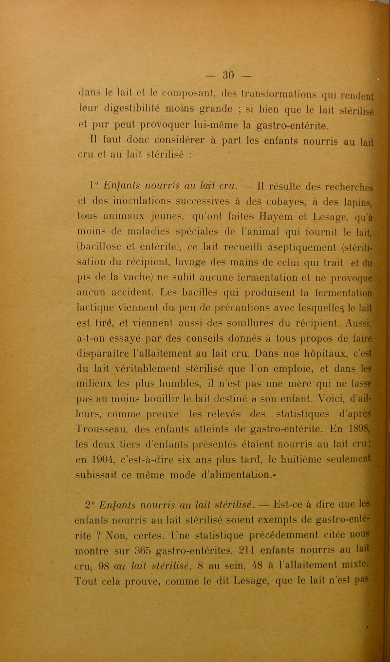 dans le lait (‘I le composant, des transformations qui rendent! leur digestibilité moins grande ; si bien que le lait stérilisé et pur peut provoquer lui-même la gastro-entérite. Tl faut donc considérer à part les enfants nourris au lait cru et au lait stérilisé : 1° Enfants nourris au lafil cru. — Il résulte des recherches et des inoculations successives à des cobayes, à des lapins, tous animaux jeunes, qu’ont faites» Hayem et Lesage, qu'à moins de maladies spéciales de l’animal qui fournit le lait, (bacillose et entérite), ce lait recueilli aseptiquement (stérili- sation du récipient, lavage des mains de celui qui trait et du pis de la vache) ne subit aucune fermentation et ne provoque aucun accident. Les bacilles qui produisent la fermentation lactique viennent du peu de précautions avec lesquelles le lait est tiré, et viennent aussi des souillures du récipient. Aussi, a-t-on essayé par des conseils donnés à tous propos de faire disparaître l’allaitement, au lait cru. Dans nos hôpitaux, c’est du lait véritablement stérilisé que l’on emploie, et dans les milieux les plus humbles, il n’est pas une mère qui ne fasse pas au moins bouillir le lait destiné à son enfant. Voici, d’ail- leurs, comme preuve les relevés» des statistiques d’après Trousseau, des enfants atteints de gastro-entérite. En 1898, les deux tiers d’enfants présentés étaient nourris au lait cru; en 1904, c’est-à-dire six ans plus tard, le huitième seulement subissait ce même mode d’alimentation.- 2° Enfants nourris au lait stérilisé. — Est-ce à dire ciue les enfants nourris au lait stérilisé soient exempts de gastro-enté- rite ? Non, certes. Une statistique précédemment citée nous montre sur 365 gastro-entérites, 211 enfants nourris au lait cru., 98 au lait stérilisé, 8 au sein, 48 à l'allaitement mixte. Tout cela prouve, comme le dit Lesage, que le lait n’est pas