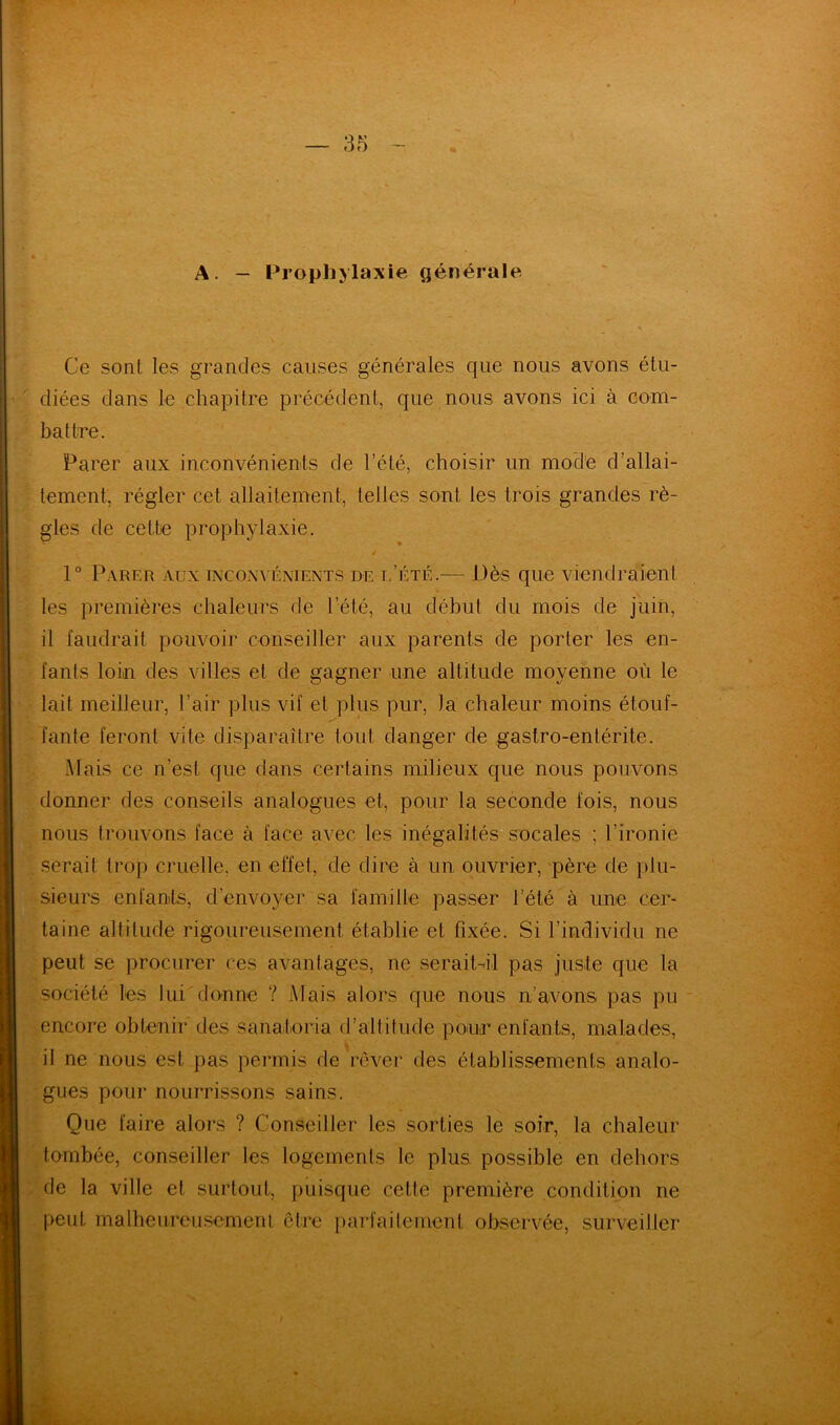 A. — Prophylaxie générale Ce sont les grandes causes générales que nous avons étu- diées dans le chapitre précédent, que nous avons ici à com- battre. Parer aux inconvénients de l’été, choisir un mode d’allai- tement, régler cet allaitement, telles sont les trois grandes rè- gles de cette prophylaxie. 1° Parer aux inconvénients de l’été.— Dès que viendraient les premières chaleurs de l’été, au début du mois de juin, il faudrait pouvoir conseiller aux parents de porter les en- fants loin des villes et de gagner une altitude moyenne où le lait meilleur, l’air plus vif et plus pur, la chaleur moins étouf- fante feront vite disparaître tout danger de gastro-entérite. Mais ce n’est que dans certains milieux que nous pouvons donner des conseils analogues et, pour la seconde fois, nous nous trouvons face à face avec les inégalités socales ; l’ironie serait trop cruelle, en effet, de dire à un ouvrier, père de plu- sieurs enfants, d’envoyer sa famille passer t’été à une cer- taine altitude rigoureusement établie et fixée. Si l’individu ne peut se procurer ces avantages, ne serait-il pas juste que la société les lui donne ? Mais alors que nous n’avons pas pu encore obtenir des sanaforia d’altitude pour enfants, malades, il ne nous est pas permis de rêver des établissements analo- gues pour nourrissons sains. Que faire alors ? Conseiller les sorties le soir, la chaleur tombée, conseiller les logements le plus possible en dehors de la ville et surtout, puisque cette première condition ne peut malheureusement être parfaitement observée, surveiller