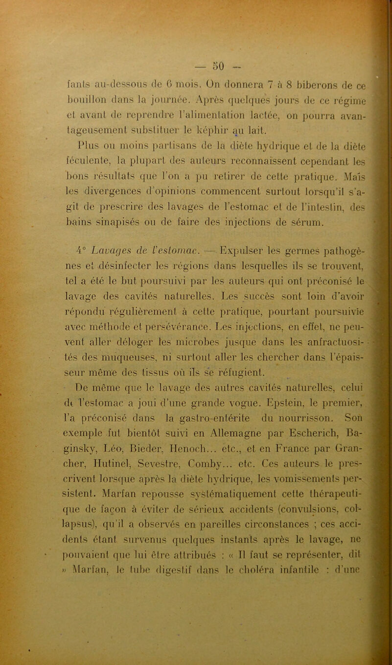 fanls au-dessous de 0 mois. On donnera 7 à 8 biberons de ce bouillon dans la journée. Après quelques jours de ce régime et avant de reprendre l’alimentation lactée, on pourra avan- tageusement substituer le képhir au lait. Plus ou moins partisans de la diète hydrique et de la diète féculente, la plupart des auteurs reconnaissent cependant les bons résultats que l’on a pu retirer de cette pratique. Mais les divergences d’opinions commencent surtout lorsqu’il s’a- git de prescrire des lavages de l’estomac et de l’intestin, des bains sinapisés ou de faire des injections de sérum. 4° Lavages de ïestomac. — Expulser les germes pathogè- nes et désinfecter les régions dans lesquelles ils se trouvent, tel a été le but poursuivi par les auteurs qui ont préconisé le lavage des cavités naturelles. Les succès sont loin d’avoir répondu régulièrement à cette pratique, pourtant poursuivie avec méthode et persévérance. Les injections, en effet, ne peu- vent aller déloger les microbes jusque dans les anfractuosi- tés des muqueuses, ni surtout aller les chercher dans l’épais- seur même des tissus où ils se réfugient. De même que le lavage des autres cavités naturelles, celui dt l’estomac a joui d’une grande vogue. Epstein, le premier, l’a préconisé dans la gastro-entérite du nourrisson. Son exemple fut bientôt suivi en Allemagne par Escherich, Ba- ginsky, Léo, Bieder, Henoch... etc., et en France par Gran- cher, Hutinel, Sevestre, Comby... etc. Ces auteurs le pres- crivent lorsque après la diète hydrique, les vomissements per- sistent. Marfan repousse systématiquement cette thérapeuti- que de façon à éviter de sérieux accidents (convulsions, col- lapsus), qu’il a observés en pareilles circonstances ; ces acci- dents étant survenus quelques instants après le lavage, ne pouvaient que lui être attribués : « 11 faut se représenter, dil » Marfan, Je tube digestif dans le choléra infantile : d’une