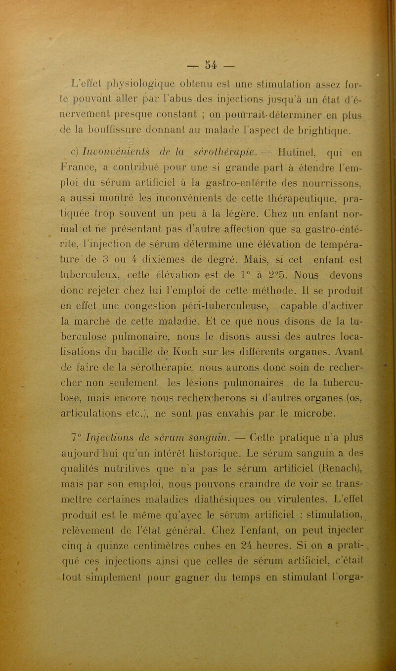 L’effet physiologique obtenu est une stimulation assez for- te pouvant aller par l’abus des injections jusqu’à un état d’é- nervement presque constant ; on pourrait-déterminer en plus de la bouffissure donnant au malade l’aspect de brightique. c) Inconvénients de la sérothérapie. —- Ilutinel, qui en France, a contribué pour une si grande part à étendre l’em- ploi du sérum artificiel à la gastro-entérite des nourrissons, a aussi montré les inconvénients de cette thérapeutique, pra- tiquée trop souvent un peu à la légère. Chez un enfant nor- mal et ne présentant pas d’autre affection que sa gastro-ënté- rite, l’injection de sérum détermine une élévation de tempéra- ture de 3 ou 4 dixièmes de degré. Mais, si cet enfant est tuberculeux, cette élévation est de 1° à 2°5. Nous devons donc rejeter chez lui l’emploi de cette méthode. 11 se produit en effet une congestion péri-tuberculeuse, capable d’activer la marche de cette maladie. Et ce que nous disons de la tu- berculose pulmonaire, nous le disons aussi des autres loca- lisations du bacille de Koch sur les différents organes. Avant de faire de la sérothérapie,, nous aurons donc soin de recher- cher non seulement les lésions pulmonaires de la tubercu- lose, mais encore nous rechercherons si d’autres organes (os, articulations etc.), ne sont pas envahis par le microbe. 7° Injections cle sérum sanguin. — Cette pratique n’a plus aujourd’hui qu’un intérêt historique. Le sérum sanguin a des qualités nutritives que n’a pas le sérum artificiel (Kenach), mais par son emploi, nous pouvons craindre de voir se trans- mettre certaines maladies diathésiques ou virulentes. L’effet produit est le même qu’avec le sérum artificiel : stimulation, relèvement de l’état général. Chez l'enfant, on peut injecter cinq à quinze centimètres cubes en 24 heures. Si on a prati- qué ces injections ainsi que celles de sérum artificiel, c’était # tout simplement pour gagner du temps en stimulant l’orga-