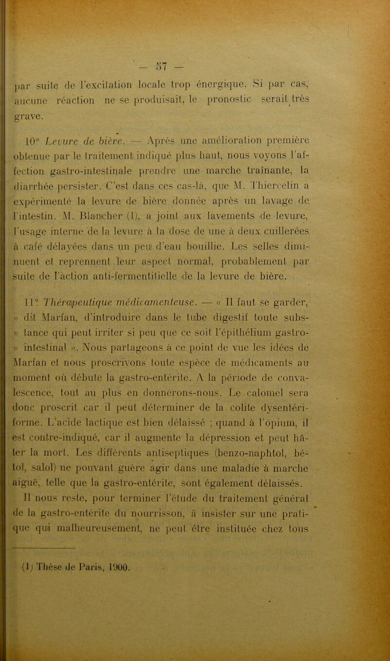 par suite de l’excitation locale trop énergique. Si par cas, aucune réaction ne se produisait, le pronostic serait très grave. 10° Levure de bière. — Après une amélioration première obtenue par le traitement, indiqué plus haut, nous voyons l’af- fection gastro-intestinale prendre une marche traînante, la diarrhée persister. C’est dans ces cas-là, que M. Thiercelin a expérimenté la levure de bière donnée après un lavage de l'intestin. M. Blantcher (1),. a joint aux lavements de levure, 1'usage interne de la levure à la dose de une à deux cuillerées à café délayées dans un peui d’eau bouillie. Les selles dimi- nuent et reprennent leur aspect normal, probablement par suite de l’action anti-fermentilielle cTe la levure de bière. 11° Thérapeutique médicamenteuse. — « Il faut se garder, » dit Marfan, d’introduire dans le tube digestif toute subs- » tance qui peut irriter si peu que ce soit l’épithélium gastro- » intestinal ». Nous partageons à ce point de vue les idées de Marfan et nous proscrivons toute espèce de médicaments au moment où débute la gastro-entérite. A la période de conva- lescence, tout au plus en donnerons-nous. Le .calomel sera donc proscrit car il peut déterminer de la colite dysentéri- forme. L’acide lactique est bien délaissé ; quand à l’opium, il est contre-indiqué, car il augmente la dépression et peut hâ- ter la mort. Les différents antiseptiques (benzo-naphto], bé- lol, salol) ne pouvant guère agir dans une maladie à marche aiguë, telle que la gastro-entérite, sont, également délaissés. 11 nous reste, pour terminer l’étude du traitement général de la gastro-entérite du nourrisson, à insister sur une prati- que qui malheureusement, ne peut être instituée chez tous (1 ) Thèse de Paris, 1900.