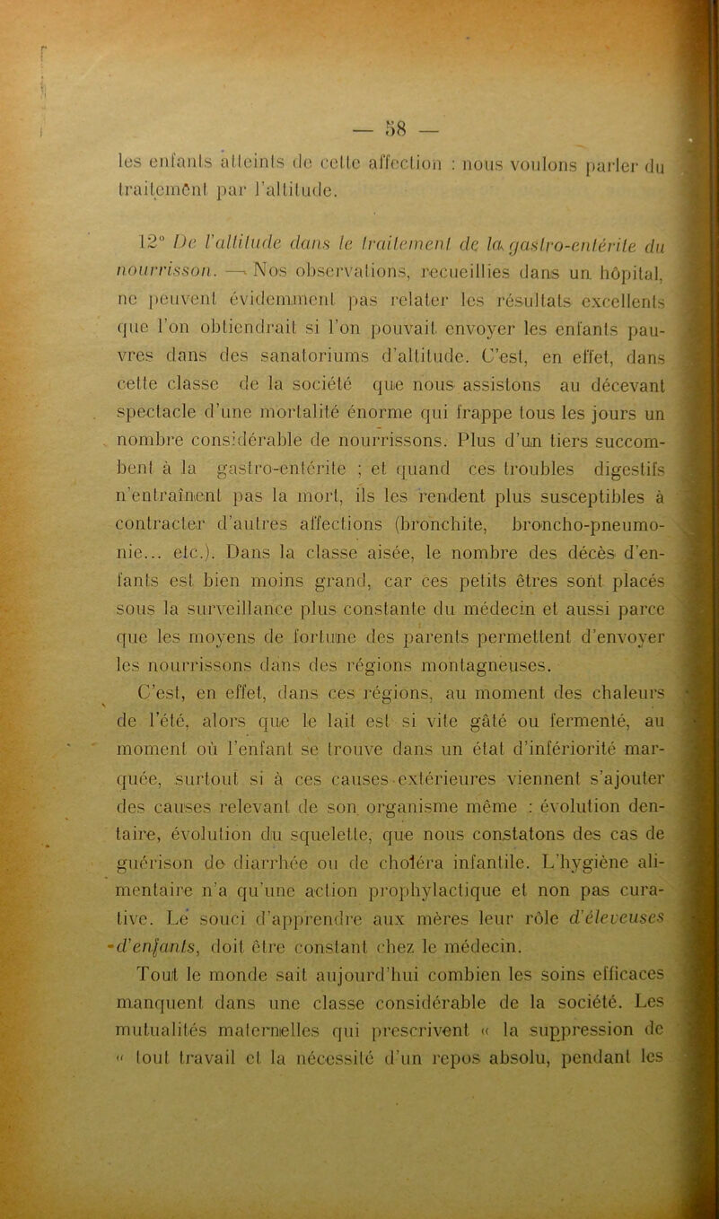 les enfants a Heinis de cette affection : nous voulons parler du traitement par l'altitude. 12° De l'altitude dans le traitement de la, gaslro-entérile du nourrisson. —» Nos. observations, recueillies dans un. hôpital, ne peuvent évidemment pas relater les résultats excellents (pie l’on obtiendrait si l’on pouvait, envoyer les enfants pau- vres dans des sanatoriums d’altitude. C’est, en effet, dans cette classe de la société que nous assistons au décevant spectacle d’une mortalité énorme qui frappe tous les jours un nombre considérable de nourrissons. Plus d’un tiers succom- bent à la gastro-entérite ; et quand ces troubles digestifs n’entraînent pas la mort, ils les rendent plus susceptibles à contracter d’autres affections (bronchite, broncho-pneumo- nie... etc.). Dans la classe aisée, le nombre des décès d’en- fants est bien moins grand, car ces petits êtres sont placés sous la surveillance plus constante du médecin et aussi parce que les moyens de fortune des parents permettent d’envoyer les nourrissons dans des régions montagneuses. C’est, en effet, dans ces régions, au moment des chaleurs de l’été, alors que le lait est si vite gâté ou fermenté, au moment où l’enfant se trouve dans un état d’infériorité mar- quée, surtout si à ces causes extérieures viennent s’ajouter des causes relevant de son organisme même : évolution den- taire, évolution du squelette, que nous constatons des cas de guérison de diarrhée ou de choléra infantile. L’hygiène ali- mentaire n’a qu’une action prophylactique et non pas cura- tive. Lé souci d’apprendre aux mères leur rôle d'éleieuses •d'enfants, doit être constant chez le médecin. Tout le monde sait aujourd’hui combien les soins efficaces manquent dans une classe considérable de la société. Les mutualités maternelles qui prescrivent « la suppression de « tout travail cl la nécessité d’un repos absolu, pendant les