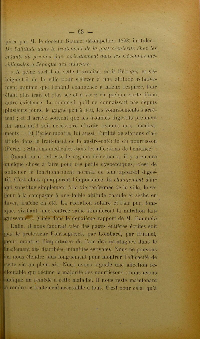 pirée par M. le docteur Banmel (Montpellier 1898) intitulée : De Valtitude dans le traitement de la gastro-entérite chez les enfants du premier âge, spécialement dans les Cévennes mé- ridionales ci l'époque des chaleurs. « A peine sort-il de cette fournaise, écrit Réfrégé, et s’é- loigne-t-il de- la ville pour s’élever à une altitude relative- ment minime que l’enfant commence à mieux respirer, l’air élant plus frais et plus sec et à vivre en quelque sorte d’une, autre existence. Le sommeil qu’il ne connaissait pas depuis plusieurs jours, le gagne peu à peu, les vomissements s’arrê- tent ; et il arrive souvent que les troubles digestifs prennent fin sans qu’il soit nécessaire d’avoir recours aux médica- ments. » Et Périer montre, lui aussi, l’utilité de stations d’al- titude dans le traitement de la gastro-entérite du nourrisson (Périer : Stations médicales dans les affections de l’enfance) : « Quand on a redressé le régime défectueux, il y a encore quelque chose à faire pour ces petits dyspeptiques, c’est de [ solliciter le fonctionnement normal de leur appareil diges- tif. C’est alors qu’apparaît l’importance du changement d'air qui substitue simplement à la vie renfermée de la ville, le sé- jour à la campagne à une faible altitude chaude et sèche en Ihiver, fraîche en été. La radiation solaire et l’air pur, toni- • que, vivifiant, une contrée saine stimuleront la nutrition lan- Lguissante**» (Citée dans le deuxième rapport de M. Baumel.) Enfin, il nous faudrait citer des pages entières écrites soit Ijpar le professeur Fonssagrives, par Lombard, par Hutinel, [ipour montrer l'importance de l’air des montagnes dans le [(traitement des diarrhées infantiles estivales. Nous ne pouvons jiici nous étendre plus longuement pour montrer l’efficacité de Icette vie au plein air. Nous avons signalé une affection re- I Imitable qui décime la majorité des nourrissons ; nous avons «indiqué un remède à cette maladie. Il nous reste maintenant » là rendre ce traitement accessible à tous. C’est pour cela, qu’à