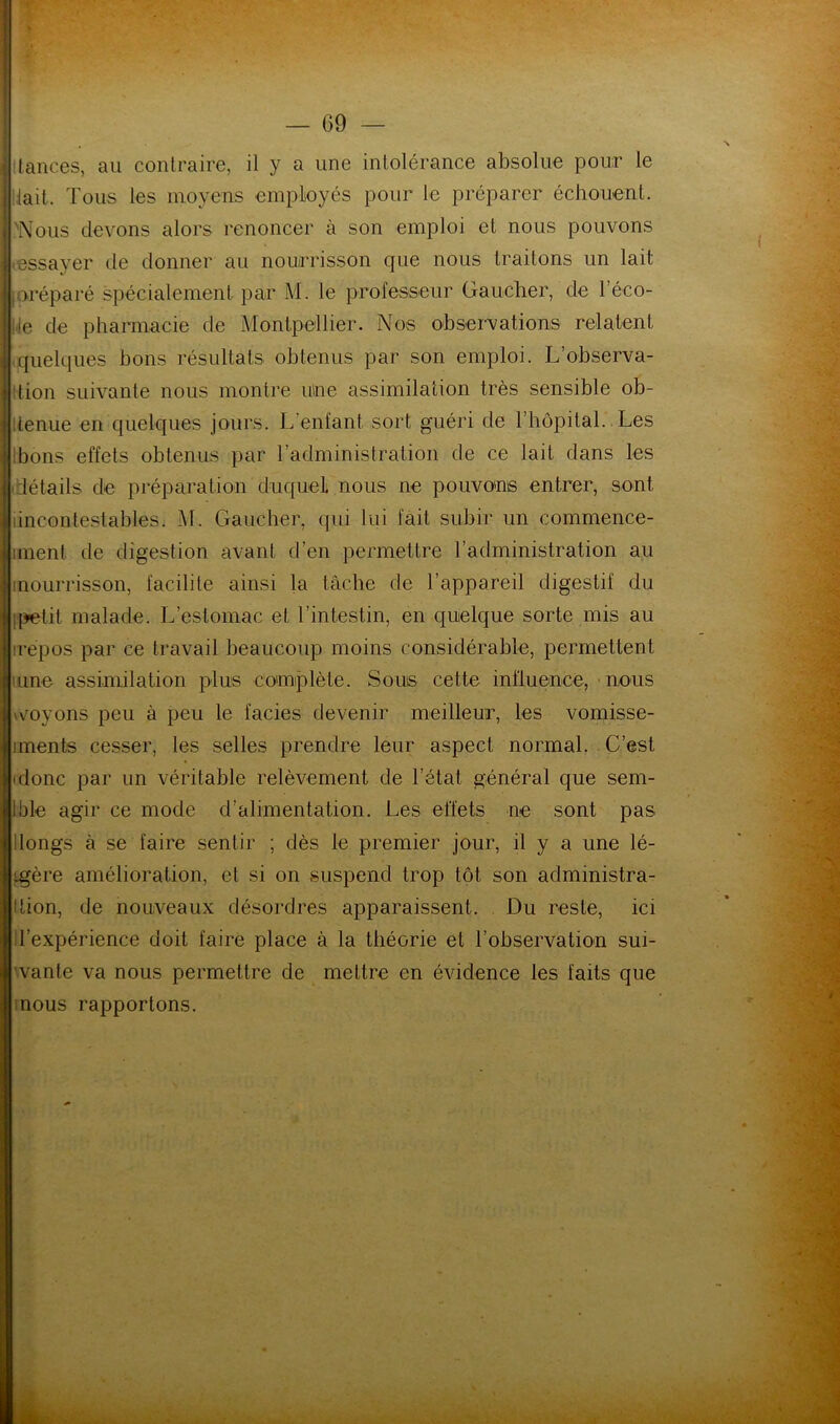 tances, au contraire, il y a une intolérance absolue pour le tait. Tous les moyens employés pour le préparer échouent. Nous devons alors renoncer à son emploi et nous pouvons essayer de donner au nourrisson que nous traitons un lait joréparé spécialement par M. le professeur Gaucher, de l’éco- le de pharmacie de Montpellier. Nos observations relatent quelques bons résultats obtenus par son emploi. L’observa- tion suivante nous montre une assimilation très sensible ob- tenue en quelques jours. L’enfant sort guéri de l’hôpital. Les bons effets obtenus par l’administration de ce lait dans les détails de préparation duquel nous ne pouvons entrer, sont, iincontestables. M. Gaucher, qui lui fait subir un commence- iment. de digestion avant d’en permettre l’administration au nourrisson, facilite ainsi la tâche de l’appareil digestif du ipetit malade. L’estomac et l’intestin, en quelque sorte mis au repos par ce travail beaucoup moins considérable, permettent une assimilation plus complète. Sous cette influence, nous voyons peu à peu le faciès devenir meilleur, les vomisse- iments cesser, les selles prendre leur aspect normal. C’est ajonc par un véritable relèvement de l’état général que sem- ible agir ce mode d’alimentation. Les effets ne sont pas longs à se faire sentir ; dès le premier jour, il y a une lé- igère amélioration, et si on suspend trop tôt son administra- tion, de nouveaux désordres apparaissent. Du reste, ici l’expérience doit faire place à la théorie et l’observation sui- vante va nous permettre de mettre en évidence les faits que nous rapportons.