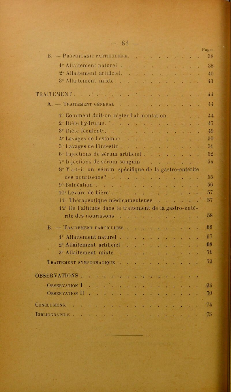 Pages B. — Prophylaxie particulière 38 1° Allaitement naturel 38 2 Allaitement artificiel 40 3° Allaitement mixte 43 TRAITEMENT. . .’ • 44 A. — Traitement général 44 1° Comment doit-on régler l’alimentation 44 2 Diète hydrique. ' 47 3° Diète féculent11. 49 4° Lavages de l’estom te 30 3° l avages de l’intestin 31 6' Injections de sérum artificiel -32 7° Injections de sérum sanguin 34 8° Y a-t-il un sérum spécifique de la gastro-entérite des nourissons? 53 9° Balnéation 56 10° Levure de bière 37 11° Thérapeutique médicamenteuse . ■ '57 12° De l’altitude dans le traitement de la gastro-enté- rite des nourissons 58 B. — Traitement particulier 66 1° Allaitement naturel 67 2° Allaitement artiliciel . . • 68 3° Allaitement mixte 71 Traitement symptomatique 72 OBSERVATIONS Observation I . . 24 Observation II 70 Conclusions 74 Bibliographie 75