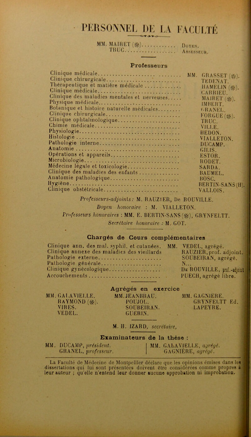 PERSONNEI. I)l<: LA EACUIJÉ MM. MAI1I1ÎÏ($|;) Assksseur. ’ I il; Professeurs Clinique médicale CRaSSET I’ Clinique chirurgicale TEDENAT ' fl Thérapeutique et matière médicale IIAMEEIN Wx) 1 Clinique médicale ; CAltlflEU ’ Clinique des maladies mentales et nerveuses MAIRET Physique médicale IMRERT ' Botanique et histoire naturelle médicales ••BAM'I. Clinique chirurgicale KOHCüe(:^). Clinique ophtalmologique THUC. Chimie médicale VIU E Physiologie HEüOiN. H'slologie VlALLETOiN. Pathologie interne DüCAMP. Anatomie CIUS. Opérations et appareils ESTOR. Microbiologie... HOÜET. Médecine légale et toxicologie SARDA. Clinique des maladies des enfants RAUMEL. Anatomie pathologique ROSC. Hygiène RERTIN-SAiNS (H)? Clinique obstétricale VALl.OlS. ' Professeurs-adjomls : M. RAÜZIER, De ROUVILLE. ' Doyen honoraire : M. VIALLETON. Friifesseurs honoraires : MM. E. RERTIN-SAiNS (^^), CRYiNFECTT. ; Secrétaire honoraire : M. GOT. | Chargés de Cours complémentaires Clinique ann. des mal. .syphil. et cutanées. Clinique annexe des maladies des vieillards Pathologie externe Pathologie générale Clinique gynécologique Accouchements MM. VEDEL, agrégé. RAUZIER,prof, adjoint. , SOCBElRAiN, agrégé. N... De ROUVILLE, prof.-adjoint PÜECH, agrégé libre. MM. GALAVIELLE. Raymond m)- VIRES. VEDEL. Agrégés en exercice MM. JEANBRAU. MM. GAGN1ERE. POUJOL. GRYNFELTT Ed. SOUBEIRAN. LAPEYRE. GUERIN. M. H. IZARD, secrétaire, Examinateurs de la thèse : MM. DUCAMP, GRANEL, professeur. MM. GALAVIELLE, abrégé. GAGNIÈRE, agrégé. La Faculté de Médecine de Montpellier déclare que les opinions émises dans les dissertations qui lui sont présentées doivent être considérées comme propres à leur auteur ; qu’elle n’entend leur donner aucune approbation ni improbation.