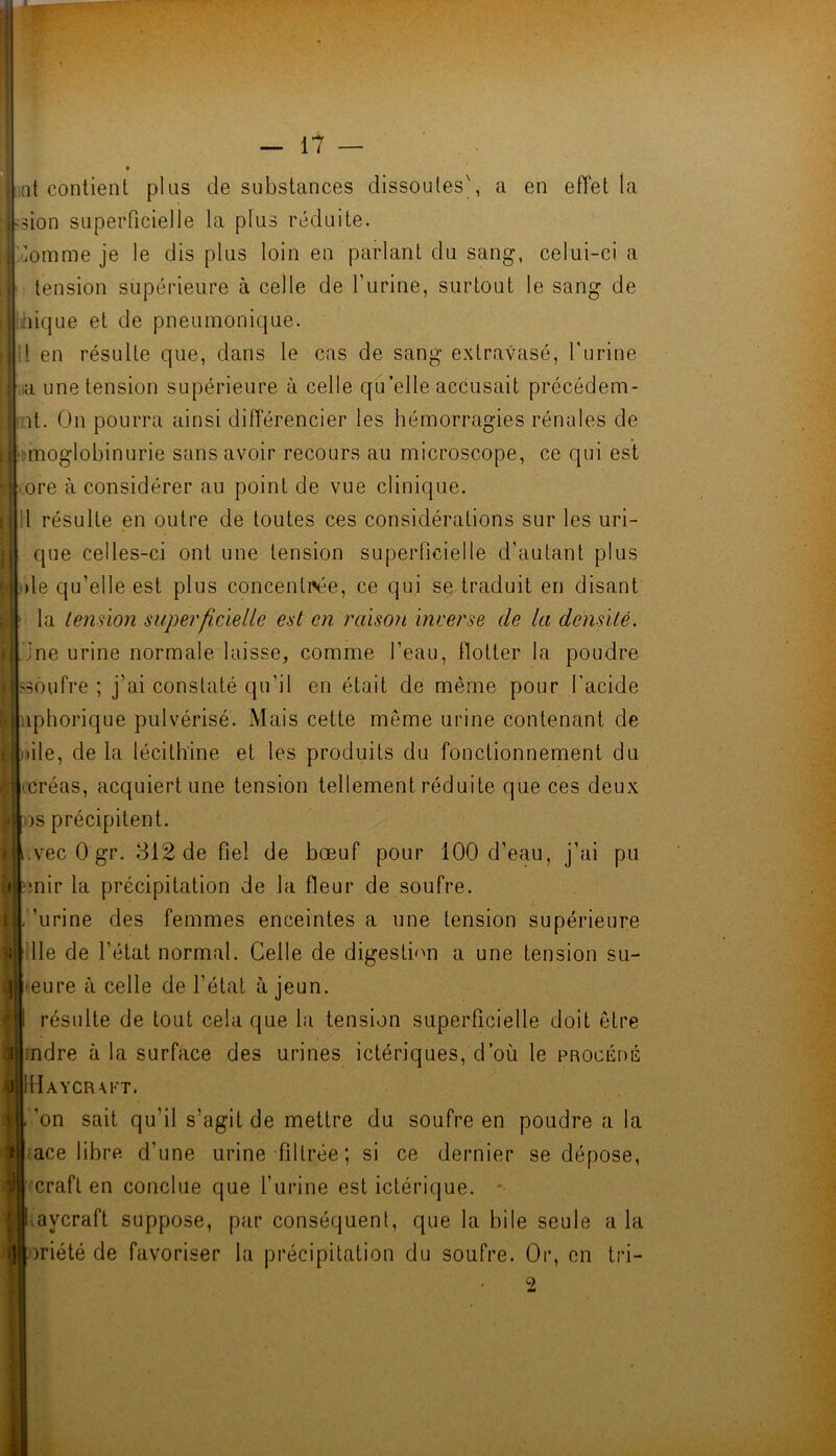 « ;[it contient plus de substances dissoutes', a en eiïet la :sion superficielle la plus réduite. ^uomme je le dis plus loin en parlant du sang, celui-ci a tension supérieure à celle de l’urine, surtout le sang de ùiique et de pneumonique. il en résulte que, dans le cas de sang extravasé, l'urine ,,a une tension supérieure à celle qu’elle accusait précédem- pt. On pourra ainsi différencier les hémorragies rénales de i'.moglobinurie sans avoir recours au microscope, ce qui est ore à considérer au point de vue clinique. 11 résulte en outre de toutes ces considérations sur les uri- que celles-ci ont une tension superficielle d’autant plus )le qu’elle est plus concentrée, ce qui se traduit en disant la tension superficielle est en raisoii inverse de la densité. Jne urine normale laisse, comme l’eau, flotter la poudre >30ufre ; j’ai constaté qu’il en était de même pour l'acide iiphorique pulvérisé. Mais cette même urine contenant de lile, de la lécithine et les produits du fonctionnement du créas, acquiert une tension tellement réduite que ces deux )s précipitent. .vecOgr. 812 de fiel de bœuf pour 100 d’eau, j’ai pu mir la précipitation de la fleur de soufre. 'urine des femmes enceintes a une tension supérieure lie de l’état normal. Celle de digestbm a une tension su- ]| eure à celle de l’état à jeun. résulte de tout cela que bi tension superficielle doit être mdre à la surface des urines ictériques, d’où le procédé j|IMaycrm<'t. ’on sait qu’il s’agit de mettre du soufre en poudre a la ace libre d’une urine filtrée; si ce dernier se dépose, il| craft en conclue que l’urine est ictérique. • i aycraft suppose, par conséquent, que la bile seule a la i][|oriété de favoriser la précipitation du soufre. Or, en tri-