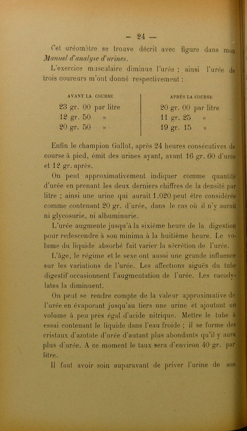 ( et iiréometre se trouve décrit avec figure dans Manuel d'anaUjae d'urines. L’exercice musculaire diminue l’urée ainsi l’urée de trois coureurs m’ont donné respectivement : AVANT LA COURSE 23 gr. 00 par litre 12 gr. 50 » 20 gr. 50 » APRES LA COURSE 20 gr. 00 par litre 11 gr. 25 19 gr. 15 » » Enfin le champion Gallot, après 24 heures consécutives de course à pied, émit des urines ayant, avant 16 gr. 60 d’urée et 12 gr. après. On peut approximativement indiquer comme quantité d’urée en prenant les deux derniers chiffres de la densité par litre ; ainsi une urine qui aurait 1.020 peut être considérée comme contenant 20 gr. d’urée, dans le cas où il n’y aurait ni glycosurie, ni albuminurie. L’urée augmente jusqu’à la sixièmfe heure de la digestion pour redescendre à son minima à la huitième heure. Le vo- lume du liquide absorbé fait varier la sécrétion de l'urée. L’àge, le régime et le sexe ont aussi une grande influence W. sur les variations de l’urée. Les affections aiguës du tube digestif occasionnent l’augmentation de l'urée. Les cacody- lates la diminuent. On peut se rendre compte de la valeur approximative de l’urée en évapor.ant jusqu’au tiers une urine et ajoutant un volume à peu près égal d’acide nitrique. Mettre le tube à essai contenant le liquide dans l’eau froide ; il se forme des cristaux d’azotate d’urée d’autant plus abondants qu’il y aura plus d'urée. A ce moment le taux sera d'environ 40 gr. pur litre. 11 faut avoir soin auparavant de priver l'urine de son