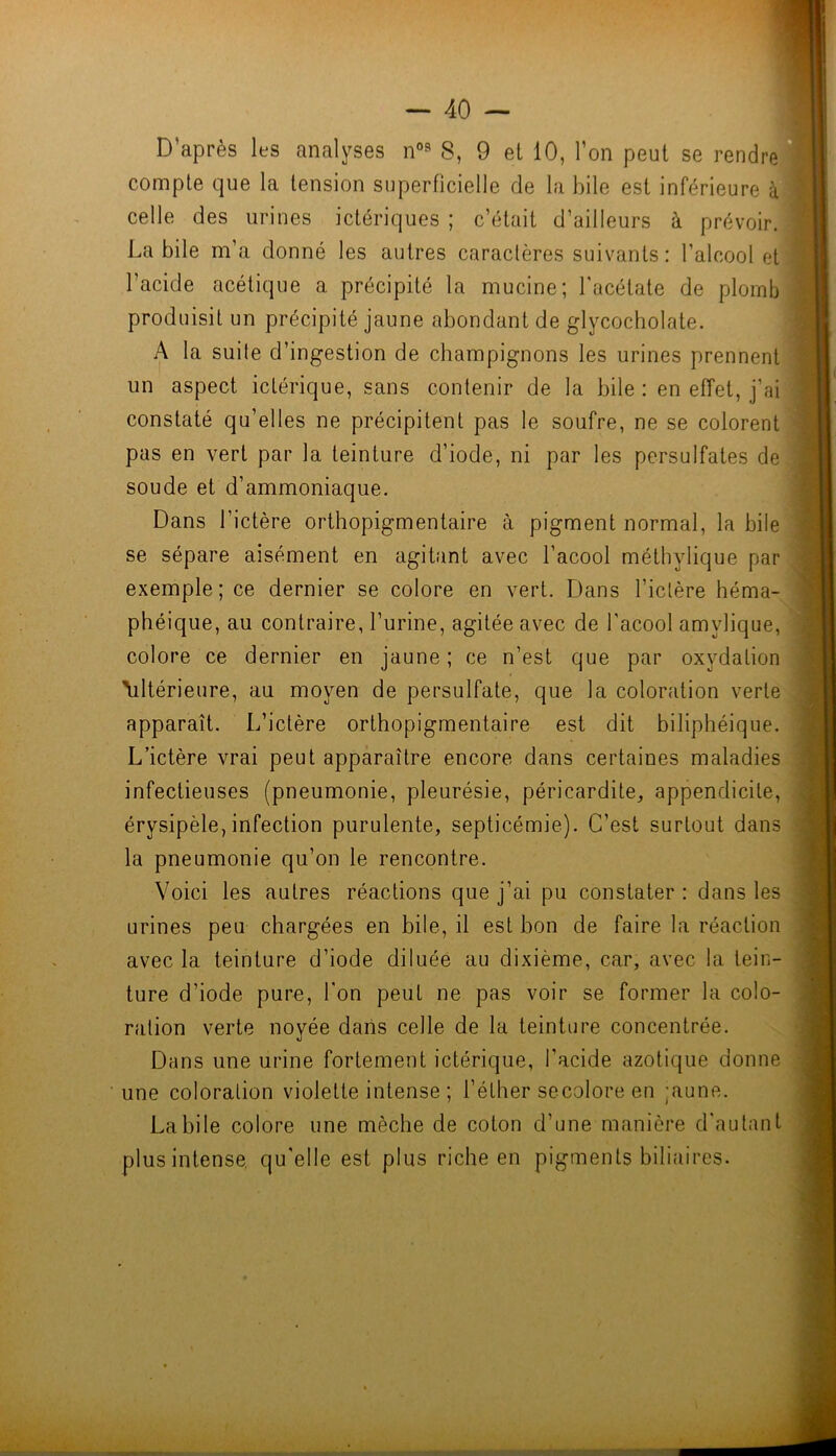 D’après les analyses S, 9 et 10, l’on peut se rendre compte que la tension superficielle de la hile est inférieure à celle des urines ictériques ; c’était d’ailleurs à prévoir. Labile m’a donné les autres caractères suivants: l’alcool et l’acide acétique a précipité la mucine; l'acétate de plomb produisit un précipité jaune abondant de glycocholate. A la sui(e d’ingestion de champignons les urines prennent un aspect ictérique, sans contenir de la bile : en effet, j’ai constaté qu’elles ne précipitent pas le soufre, ne se colorent pas en vert par la teinture d’iode, ni par les persulfates de soude et d’ammoniaque. Dans l’ictère orlhopigmentaire à pigment normal, la bile se sépare aisément en agitant avec l’acool méthylique par exemple; ce dernier se colore en vert. Dans l’iclère héma- phéique, au contraire, l’urine, agitée avec de l’acool amylique, colore ce dernier en jaune; ce n’est que par oxydation \iltérieure, au moyen de persulfate, que la coloration verte apparaît. L’ictère orthopigmentaire est dit biliphéique.' L’ictère vrai peut apparaître encore dans certaines maladies infectieuses (pneumonie, pleurésie, péricardite, appendicite, érysipèle,infection purulente, septicémie). C’est surtout dans la pneumonie qu’on le rencontre. Voici les autres réactions que j’ai pu constater: dans les urines peu chargées en bile, il est bon de faire la réaction avec la teinture d’iode diluée au dixième, car, avec la. tein- ture d’iode pure, l'on peut ne pas voir se former la colo- ration verte noyée dans celle de la teinture concentrée. Dans une urine fortement ictérique, l’acide azotique donne une coloration violette intense ; l’éther secolore en ;aune. Labile colore une mèche de coton d’une manière d'autant plus intense, qu'elle est plus riche en pigments biliaires.