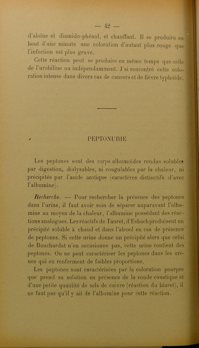 d aloine Gt diamiJo-phénol, ei cliaufTant. Il sg produira au bout d’iiuG minulG uno coloration d’autant plus rouge que rinfection est plus grave. Cette réaction peut se produire en même temps que celle de 1 urobiline ou indépendamment. J’ai rencontré cette colo- ration intense dans divers cas de cancers et de lièvre typhoïde. / PEPTONURIE Les peptones sont des corps albumoïdes rendus solubles par digestion, dialysables, ni coagulables par la chaleur, ni précipités par l'acide azotique (caractères distinctifs d’avec l’albumine). Recherche. —■ Pour rechercher la présence des peptones dans l’urine, il faut avoir soin de séparer auparavant l'albu- mine au moyen de la chaleur, l’albumine possédant des réac- tions analogues. Lesréaclifs de Tanret, d’Esbach produisent un précipité soluble à chaud et dans l’alcool en cas de présence de peptones. Si cette urine donne un précipité alors que celui de Bouchardat n’en occasionne pas, cette urine contient des peptones. On ne peut caractériser les peptones dans les uri- nes qui en renferment de faibles proportions. Les peptones sont caractérisées par la coloration pourpre que prend sa solution en présence de la soude caustique et d’une petite quantité de sels de cuivre (réaction du biurel), il ne faut pas qu’il y ait de l’albumine pour celte réaction.