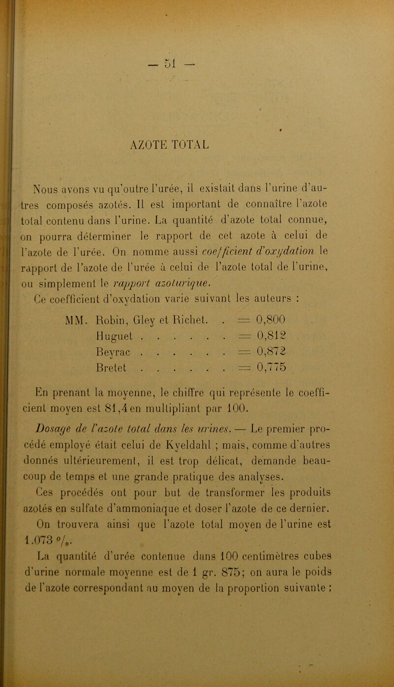 - 51 AZOTE TOTAL I Nous avons vu qu’outre l’urée, il existait dans l’urine d’au- tres composés azotés. Il est important de connaître l’azote total contenu dans l’urine. La quantité d’azote total connue, on pourra déterminer le rapport de cet azote à celui de l’azote de l’urée. On nomme aussi coefficient d'oxydation le rapport de Tazote de l’urée à celui de l’azote total de l’urine, ou simplement le rapport azolurique. Ce coefficient d’oxydation varie suivant les auteurs : MM, Robin, Gley et Richet. . = 0,800 Muguet =0,812 Reyrac =0,872 Rretet = 0,775 En prenant la moyenne, le chiffre qui représente le coeffi- cient moyen est 81,4 en multipliant par 100. Dosage de l'azote total dans les urines. — Le premier pro- cédé employé était celui de Kyeldahl ; mais, comme d'autres donnés ultérieurement, il est trop délicat, demande beau- coup de temps et une grande pratique des analyses. Ces procédés ont pour but de transformer les produits azotés en sulfate d’ammoniaque et doser l’azote de ce dernier. On trouvera ainsi que l’azote total moyen de l’urine est 1.073 o/o- La quantité d’urée contenue dans 100 centimètres cubes d’urine normale moyenne est de 1 gr. 875; on aura le poids de fazote correspondant au moyen de la proportion suivante :