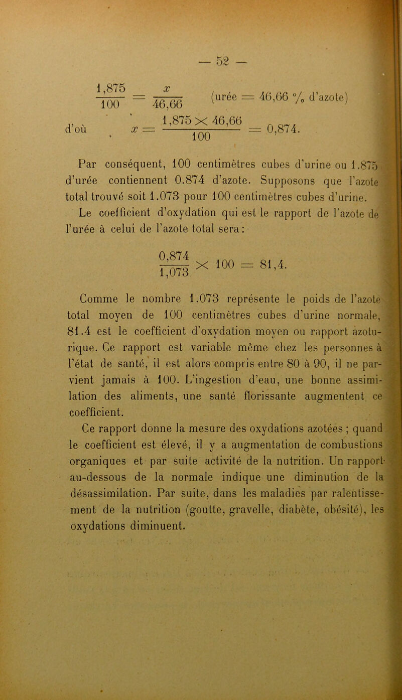 1,875 _ 100 • » d’où X X 46,66 _ 1,875x 46,66 100 (urée = 46,66 /o d’azole) = 0,874. Par conséquent, 100 centimètres cubes d’urine ou 1.875 d’urée contiennent 0.874 d’azote. Supposons que Tci total trouvé soit 1.073 pour 100 centimètres cubes d’urine. Le coefficient d’oxydation qui est le rapport de l’azote l’urée à celui de l’azote total sera: azoté dé 0,874 1,073 X 100 = 81,4. a Comme le nombre 1.073 représente le poids de l’azoté total moyen de 100 centimètres cubes d’urine normale, 81.4 est le coefficient d’oxydation moyen ou rapport azotu rique. Ce rapport est variable même chez les personnes à l’état de santé, il est alors compris entre 80 à 90, il ne par vient jamais à 100. L’ingestion d’eau, une bonne assimi- lation des aliments, une santé florissante augmentent ce coefficient. Ce rapport donne la mesure des oxydations azotées ; quand le coefficient est élevé, il y a augmentation de combustions organiques et par suite activité de la nutrition. Un rapport- au-dessous de la normale indique une diminution de la désassimilation. Par suite, dans les maladies par ralentisse- ment de la nutrition (goutte, gravelle, diabète, obésité), les oxydations diminuent.