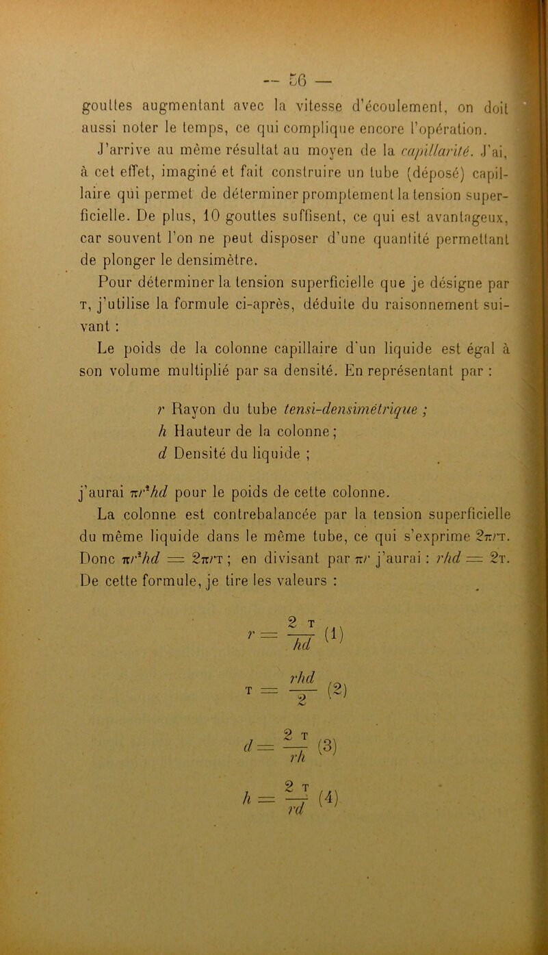 — CG — gouttes augmentant avec la vitesse d’écoulement, on doit aussi noter le temps, ce qui complique encore l’opération. J’arrive au même résultat au moyen de la ra/rïllarUé. J’ai, à cet effet, imaginé et fait construire un tube (déposé) capil- laire qui permet de déterminer promptement la tension super- ficielle. De plus, 10 gouttes suffisent, ce qui est avantageux, car souvent l’on ne peut disposer d’une quantité permettant de plonger le densimètre. Pour déterminer la tension superficielle que je désigne par T, j’utilise la formule ci-après, déduite du raisonnement sui- vant : Le poids de la colonne capillaire d'un liquide est égal à son volume multiplié par sa densité. En représentant par : r Rayon du tube tensï-densimétrïque ; h Hauteur de la colonne; d Densité du liquide ; j’aurai -Kr^hd pour le poids de cette colonne. La colonne est contrebalancée par la tension superficielle du même liquide dans le même tube, ce qui s’exprime 2r.rT. Donc TU'^hd = Stt/’t ; en divisant par rrr j’aurai : r/id = 2t. De cette formule, je tire les valeurs :