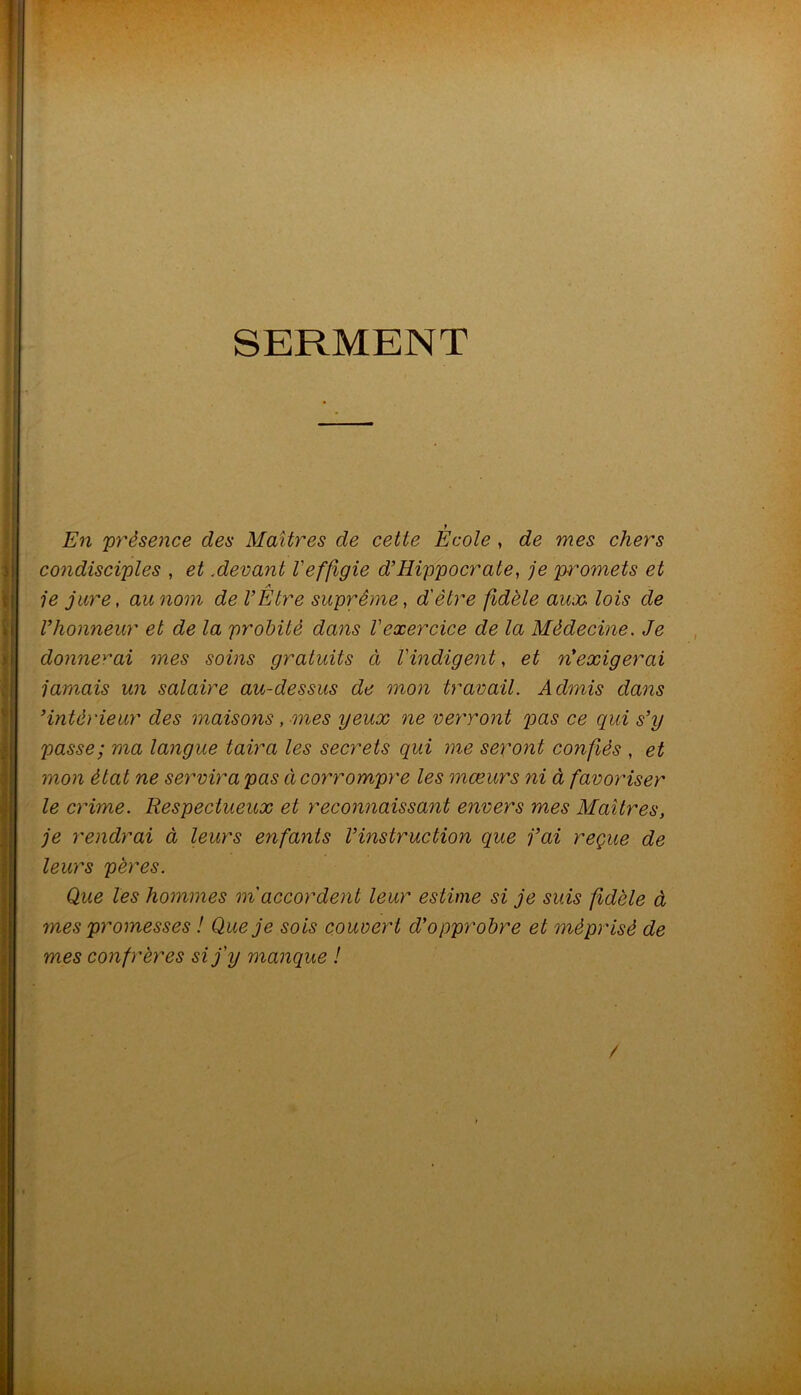 SERMENT f En présence des Maîtres de cette Ecole , de mes chers condisciples , et .devant l'effigie d’Hippocrate, je promets et A je jure, au nom de l’Etre suprême, d'être fidèle aux. lois de l’honneur et de la probité dans l'exercice de la Médecine. Je donne^''ai mes soins gratuits à l'indigent, et n’exigerai jamais un salaire au-dessus de mon travail. Admis dans ’intérieur des maisons, mes yeux ne vey'ront p>as ce qui s’y passe; ma langue taira les secrets qui me seront confiés , et mon état ne ser’virapas àcorrompre les mœurs ni à favoriser le crime. Respectueux et reconnaissant envers mes Maîtres, je rendrai à leurs enfants l’instruction que j’ai reçue de leurs pères. Que les hommes m'accordent leur estime si je suis fidèle à mes promesses ! Que je sois couvert d’opprobre et méprisé de mes confrères si j'y manque ! /