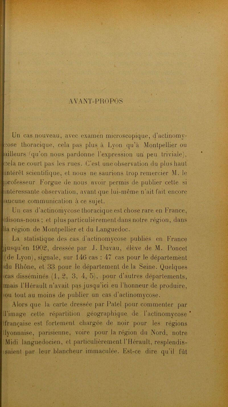 AVANT-PROPOS I Un cas nouveau, avec examen microscopique, d’acLinorny- ■•iose thoracique, cela pas plus à Lyon qu’à Montpellier ou «lilleurs (qu’on nous pardonne l’expression un peu triviale), Iccela ne court pas les rues. C’est une observation du plus haut «intérêt scientifique, et nous ne saurions trop remercier M. le orofesseur Forgue de nous avoir permis de publier cette si intéressante observation, avant que lui-même n’ait fait encore aucune communication à ce sujet. Un cas d’actinomycose thoracique est chose rare en France, cdisons-nous ; et plus particulièrement dans notre région, dans Ha région de Montpellier et du Languedoc. La statistique des cas d’actinomycose publiés en France jjusqu’en 1902, dressée par J. Duvau, élève de M. Poncet (de Lyon), signale, sur 146 cas : 47 cas pour le département idu Rhône, et 33 pour le département de la Seine. Quelques 'Cas disséminés (1,2, 3, 4, 5), pour d’autres départements, imais l’Hérault n’avait pas jusqu’ici eu l’honneur de produire, 'OU tout au moins de publier un cas d’actinomycose. Alors que la carte dressée par Patel pour commenter par d’image cette répartition géographique de l’actinomycose * ifrançaise est fortement chargée de noir pour les régions dyonnaise, parisienne, voire pour la région du Nord, notre Midi languedocien, et parliculièrement l’Hérault, resplendis- saient par leur blancheur immaculée. Fst-ce dire qu’il lut