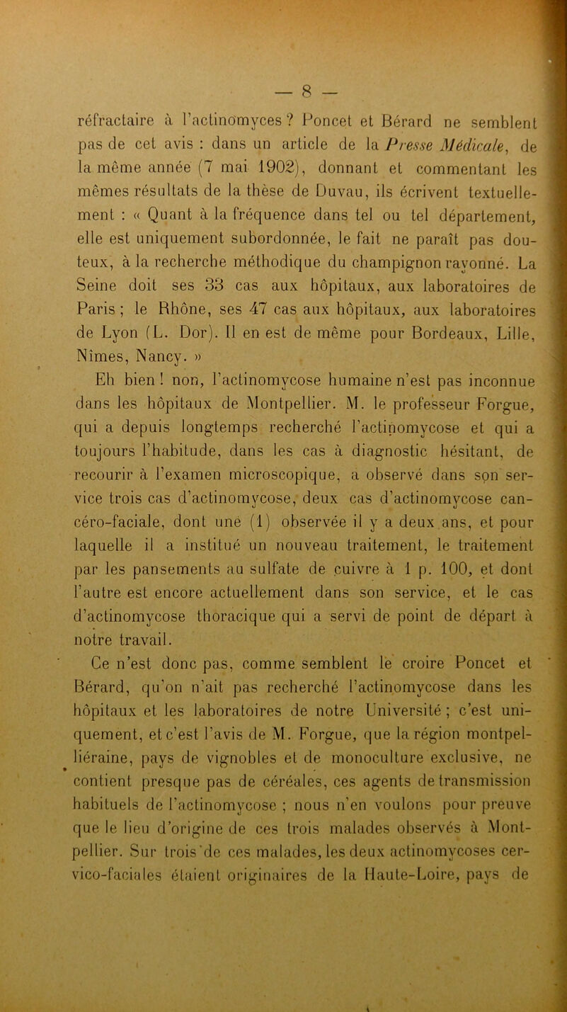 réfractaire à ractinomyces ? Poncel et Bérard ne semblent pas de cet avis : dans un article de la Presse Médicale, de la même année (7 mai 1902), donnant et commentant les mêmes résultats de la thèse de Duvau, ils écrivent textuelle- ment : « Quant à la fréquence dans tel ou tel département, elle est uniquement subordonnée, le fait ne paraît pas dou- teux, à la recherche méthodique du champignon rayonné. La Seine doit ses 33 cas aux hôpitaux, aux laboratoires de Paris ; le Rhône, ses 47 cas aux hôpitaux, aux laboratoires de Lyon (L. Dor). Il en est de même pour Bordeaux, Lille, Nîmes, Nancy. » Eh bien! non, l’actinomycose humaine n’est pas inconnue dans les hôpitaux de Montpellier. M. le professeur Forgue, qui a depuis longtemps recherché l’actinomycose et qui a toujours l’habitude, dans les cas à diagnostic hésitant, de recourir à l’examen microscopique, a observé dans son'ser- vice trois cas d’actinomycose, deux cas d’actinomycose can- céro-faciale, dont une (1) observée il y a deux ans, et pour laquelle il a institué un nouveau traitement, le traitement par les pansements au sulfate de cuivre à 1 p. 100, et dont l’autre est encore actuellement dans son service, et le cas d’actinomycose thoracique qui a servi de point de départ à notre travail. Ce n’est donc pas, comme'semblent le croire Poncet et Bérard, qu’on n’ait pas recherché l’actinomycose dans les hôpitaux et les laboratoires de notre Université ; c’est uni- quement, et c’est l’avis de M. Forgue, que la région montpel- liéraine, pays de vignobles et de monoculture exclusive, ne contient presque pas de céréales, ces agents de transmission habituels de l’actinomycose ; nous n’en voulons pour preuve que le lieu d’origine de ces trois malades observés à Mont- pellier. Sur trois Vie ces malades, les deux actinomycoses cer- vico-faciales étaient originaires de la Haute-Loire, pays de