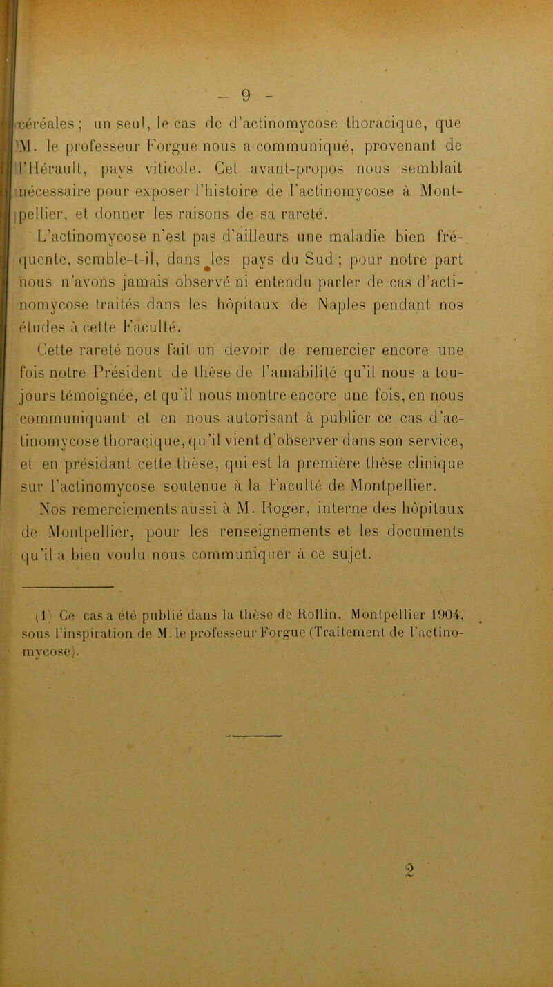 f 4 ■ * '. - 9 - • céréales; an seul, le cas de d’actinomycose thoracique, que .'M. le professeur Forgue nous a communiqué, provenant de d’Hérault, pays viticole. Cet avant-propos nous semblait inécessaire pour exposer l’histoire de l’actinomycose à Mont- [pellier, et donner les raisons de sa rareté. L’actinomycose n’est paS d’ailleurs une maladie bien fré- quente, semble-t-il, dans Jes pays du Sud; pour notre part nous n’avons jamais observé ni entendu parler de cas d’acti- nomycose traités dans les hôpitaux de Naples pendant nos études à cette Faculté. Cette rareté nous fait un devoir de remercier encore une fois notre Président de thèse de l’amabilité qu’il nous a tou- jours témoignée, et qu’il nous montre encore une fois, en nous communiquant- et en nous autorisant à publier ce cas d’ac- tinomycose thoracique, qu’il vient d’observer dans son service, et en présidant cette thèse, qui est la première thèse clinique sur l’actinomycose soutenue à la Faculté de Montpellier. Nos remerciements aussi à M. Roger, interne des hôpitaux de Montpellier, pour les renseignements et les documents qu’il a bien voulu nous communiquer à ce sujet. llj Ce cas a été publié dans la thèse de Rollin, Montpellier 1904, sous l’inspiration de M. le professeur Forgue (Traitement de Tactino- mvcose). X, '