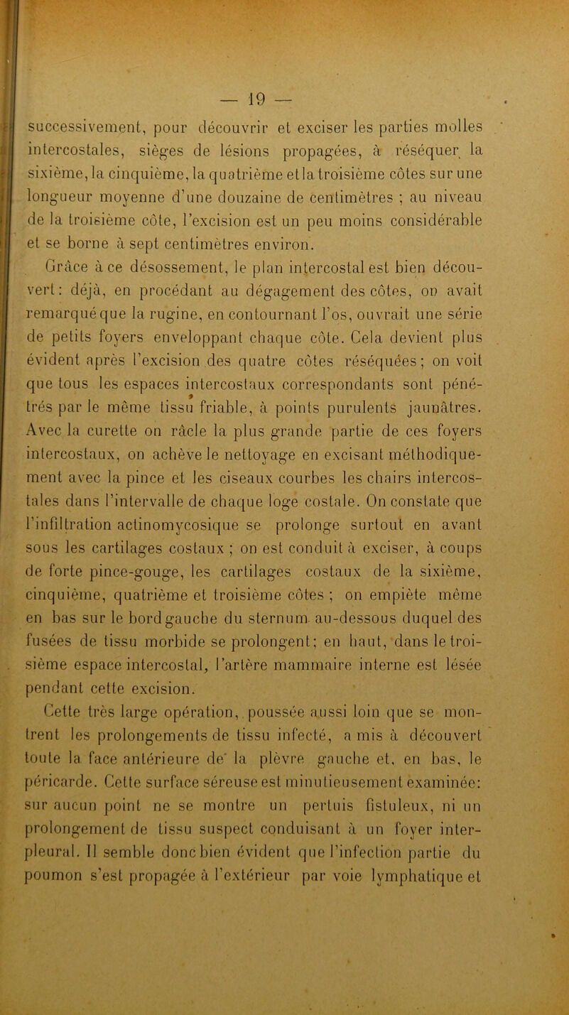 successivement, pour découvrir et exciser les parties molles intercostales, sièges de lésions propagées, à réséquer la sixième, la cinquième, la quatrième et la troisième côtes sur une longueur moyenne d’une douzaine de centimètres ; au niveau de la troisième côte, l’excision est un peu moins considérable et se borne à sept centimètres environ. Grâce à ce désossement, le plan intercostal est bien décou- vert: déjà, en procédant au dégagement des côtes, on avait remarqué que la rugine, en contournant l’os, ouvrait une série de petits foyers enveloppant chaque côte. Cela devient plus évident après l’excision des quatre côtes réséquées; on voit que tous les espaces intercostaux correspondants sont péné- trés par le même tissu friable, à points purulents jaunâtres. Avec la curette on racle la plus grande partie de ces foyers intercostaux, on achève le nettoyage en excisant méthodique- ment avec la pince et les ciseaux courbes les chairs intercos- tales dans l’intervalle de chaque loge costale. On constate que l’infdtration actinomycosique se prolonge surtout en avant sous les cartilages costaux ; on est conduit à exciser, à coups de forte pince-gouge, les cartilages costaux de la sixième, cinquième, quatrième et troisième côtes ; on empiète même en bas sur le bord gauche du sternum, au-dessous duquel des fusées de tissu morbide se prolongent; en haut, dans le troi- sième espace intercostal, l’artère mammaire interne est lésée pendant cette excision. Cette très large opération,. poussée aussi loin que se mon- trent les prolongements de tissu infecté, a mis à découvert toute la face antérieure de’ la plèvre gauche et, en bas, le péricarde. Cette surface séreuse est minutieusement examinée: sur aucun point ne se montre un pertuis fisluleux, ni un prolongement de tissu suspect conduisant à un foyer inter- pleural. Il semble doncbien évident que l’infection partie du poumon s’est propagée à l’extérieur par voie lymphatique et