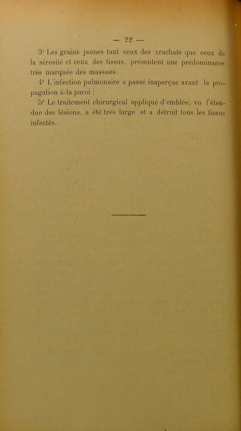 3 Les grains jaunes tant ceux des crachats que ceux de la sérosité et ceux des tissus, présentent une prédominance très marquée des massues. 4° L’infection pulmonaire a passé inaperçue avant la pro- pagation à la paroi ; 5” Le traitement chirurgical appliqué d’emblée', vu l’éten- due des lésions, a été très large et a détruit tous les tissus infectés. /